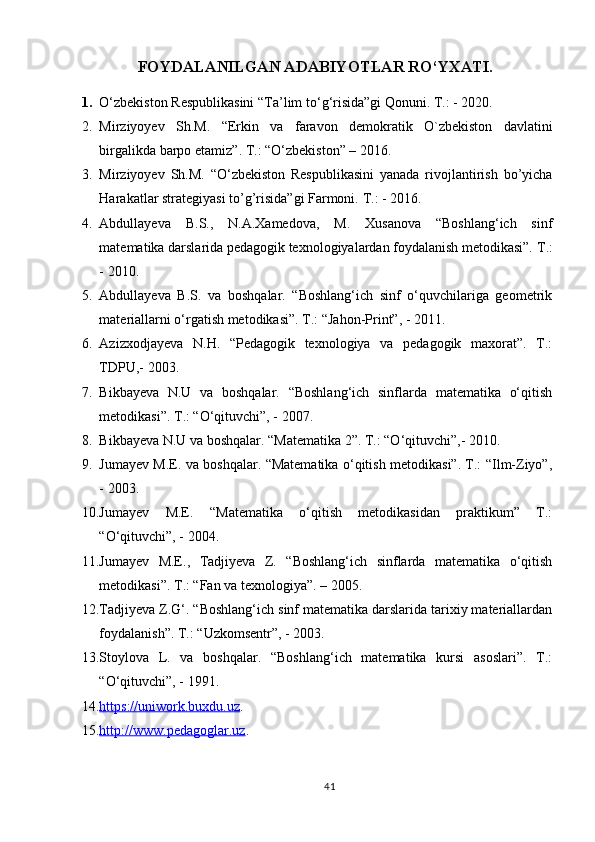 FOYDALANILGAN ADABIYOTLAR RO‘YXATI.
1. O‘zbekiston Respublikasini  “Ta’lim to ‘ g ‘ risida”gi Qonuni. T.: - 2020. 
2. Mirziyoyev   Sh.M.   “ Erkin   va   faravon   demokratik   O`zbekiston   davlatini
birgalikda barpo etamiz ” . T.:  “ O ‘ zbekiston ”  – 2016.
3. Mirziyoyev   Sh.M.   “O‘zbekiston   Respublikasini   yanada   rivojlantirish   bo’yicha
Harakatlar strategiyasi to’g’risida”gi Farmoni.   T. :   -  2016.
4. Abdullayeva   B.S.,   N.A.Xamedova,   M.   Xusanova   “Boshlang‘ich   sinf
matematika darslarida pedagogik texnologiyalardan foydalanish metodikasi”. T .:
-  2010 .
5. Abdullayeva   B.S.   va   boshqalar.   “Boshlang‘ich   sinf   o‘quvchilariga   geometrik
materiallarni o‘rgatish metodikasi”.  Т .: “Jahon-Print”, - 2011.
6. Azizxodjayeva   N.H.   “Pedagogik   texnologiya   va   pedagogik   maxorat”.   T.:
TDPU,- 2003.
7. Bikbayeva   N.U   va   boshqalar.   “Boshlang‘ich   sinflarda   matematika   o‘qitish
metodikasi”. T.: “O‘qituvchi”, - 2007.
8. Bikbayeva N.U va boshqalar. “Matematika 2”. T.: “O‘qituvchi”,- 2010.
9. Jumayev M.E. va boshqalar. “Matematika o‘qitish metodikasi”. T.: “Ilm-Ziyo”,
- 2003.
10. Jumayev   M.E.   “Matematika   o‘qitish   metodikasidan   praktikum”   T.:
“O‘qituvchi”, - 2004.
11. Jumayev   M.E.,   Tadjiyeva   Z.   “Boshlang‘ich   sinflarda   matematika   o‘qitish
metodikasi”. T.: “Fan va texnologiya”. – 2005.
12. Tadjiyeva Z.G‘. “Boshlang‘ich sinf matematika darslarida tarixiy materiallardan
foydalanish”. T.: “Uzkomsentr”, - 2003. 
13. Stoylova   L.   va   boshqalar.   “Boshlang‘ich   matematika   kursi   asoslari”.   T.:
“O‘qituvchi”, - 1991.
14. https://uniwork.buxdu.uz    .
15. http://www.pedagoglar.uz    .
41 