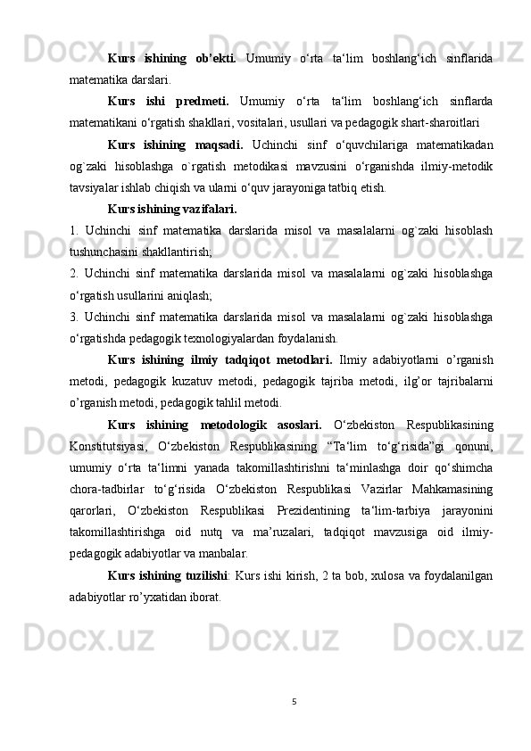 Kurs   ishining   ob’ekti.   Umumiy   o‘rta   ta‘lim   boshlang‘ich   sinflarida
matematika darslari.
Kurs   ishi   predmeti.   Umumiy   o‘rta   ta‘lim   boshlang‘ich   sinflarda
matematikani o‘rgatish shakllari, vositalari, usullari va pedagogik shart-sharoitlari
Kurs   ishining   maqsadi.   Uchinchi   sinf   o‘quvchilariga   matematikadan
og`zaki   hisoblashga   o`rgatish   metodikasi   mavzusini   o‘rganishda   ilmiy-metodik
tavsiyalar ishlab chiqish va ularni o‘quv jarayoniga tatbiq etish.
Kurs ishining vazifalari. 
1.   Uchinchi   sinf   matematika   darslarida   misol   va   masalalarni   og`zaki   hisoblash
tushunchasini shakllantirish;
2.   Uchinchi   sinf   matematika   darslarida   misol   va   masalalarni   og`zaki   hisoblashga
o‘rgatish usullarini aniqlash;
3.   Uchinchi   sinf   matematika   darslarida   misol   va   masalalarni   og`zaki   hisoblashga
o‘rgatishda pedagogik texnologiyalardan foydalanish. 
Kurs   ishining   ilmiy   tadqiqot   metodlari.   Ilmiy   adabiyotlarni   o’rganish
metodi,   pedagogik   kuzatuv   metodi,   pedagogik   tajriba   metodi,   ilg’or   tajribalarni
o’rganish metodi, pedagogik tahlil metodi.
Kurs   ishining   metodologik   asoslari.   O‘zbekiston   Respublikasining
Konstitutsiyasi,   O‘zbekiston   Respublikasining   “Ta‘lim   to‘g‘risida”gi   qonuni,
umumiy   o‘rta   ta‘limni   yanada   takomillashtirishni   ta‘minlashga   doir   qo‘shimcha
chora-tadbirlar   to‘g‘risida   O‘zbekiston   Respublikasi   Vazirlar   Mahkamasining
qarorlari,   O‘zbekiston   Respublikasi   Prezidentining   ta‘lim-tarbiya   jarayonini
takomillashtirishga   oid   nutq   va   ma’ruzalari,   tadqiqot   mavzusiga   oid   ilmiy-
pedagogik  adabiyotlar va  manbalar.
Kurs ishining tuzilishi : Kurs ishi kirish, 2 ta bob, xulosa va foydalanilgan
adabiyotlar ro’yxatidan iborat.
5 