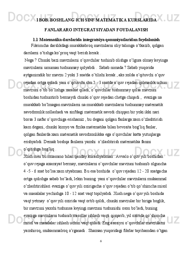 I BOB. BOSHLANG`ICH SINF MATEMATIKA KURSLARIDA
FANLARARO INTEGRATSIYADAN FOYDALANISH
1.1 Matematika darslarida integratsiya qonuniyatlaridan foydalanish
       Fikrimcha darslikdagi murakkabroq mavzularni oliy talimga o’tkazib, qolgan 
darslarni o’tishga ko’proq vaqt berish kerak .  
 Nega ? Chunki bazi mavzularni o’quvchilar tushinib olishga o’lgura olmay keyinga 
mavzularni umuman tushunmay qolyabdi .  Sabab nimada ? Sabab yuqorida 
aytganimdik bir mavzu 2 yoki 3 soatda o’tilishi kerak , aks xolda o’qituvchi o’quv 
rejadan ortga qoladi yani o’qituvchi shu 2 - 3 soatda o’quv rejadan qolmaslik uchun 
mavzuni o’tib bo’lishga xarakat qiladi, o’quvchilar tushunmay qolsa mavzuni 
boshidan tushuntirib bermaydi chunki o’quv rejadan chetga chiqadi ,  evaziga na 
murakkab bo’lmagan mavzularni na murakkab mavzularni tushunmay matematik 
savodxonlik nollashadi va sinfdagi matematik savodi chiqqan bir yoki ikki nari 
borsa 3 nafar o’quvchiga erishamiz , bu degani qolgan fanlarga xam o’zlashtirish 
kam degani, chunki kimyo va fizika matematika bilan bevosita bog’liq fanlar, 
qolgan fanlarda xam matematik savodxonlikka ega o’quvchilar katta yutuqlarga 
erishyabdi. Demak boshqa fanlarni yaxshi  o’zlashtirish matematika fanini 
o’qitishga bog’liq . 
Xush men bu muammo bilan qanday kurashyabman . Avvalo o’quv yili boshidan 
o’quv rejaga axamiyat bermay, mavzularni o’quvchilar mavzuni tushunib olguncha  
4 -5 - 6 soat bo’lsa xam utyabman. Bu esa boshida  o’quv rejadan 12 - 20 soatgacha 
ortga qolishga sabab bo’ladi, lekin buning  yani o’quvchilar mavzularni mukammal 
o’zlashtirishlari evaziga o’quv yili oxirigacha o’quv rejadan o’tib qo’shimcha misol 
va masalalar yechishga 10 - 12 soat vaqt topilyabdi. Xush nega o’quv yili boshida 
vaqt yetmay  o’quv yili oxirida vaqt ortib qoldi, chunki mavzular bir biriga boglik, 
bir mavzuni yaxshi tushunsa keyingi mavzuni tushunishi oson bo’ladi, buning 
evaziga mavzularni tushinib misollar ishlash vaqti qisqarib, yil oxirida qo’shimcha 
misol va masalalar ishlash uchun vaqt qoladi. Eng asosiysi o’quvchilar mavzularni 
yaxshiroq, mukammalroq o’rganadi . Shaxsan yuqoridagi fikrlar tajribamdan o’tgan 
6 