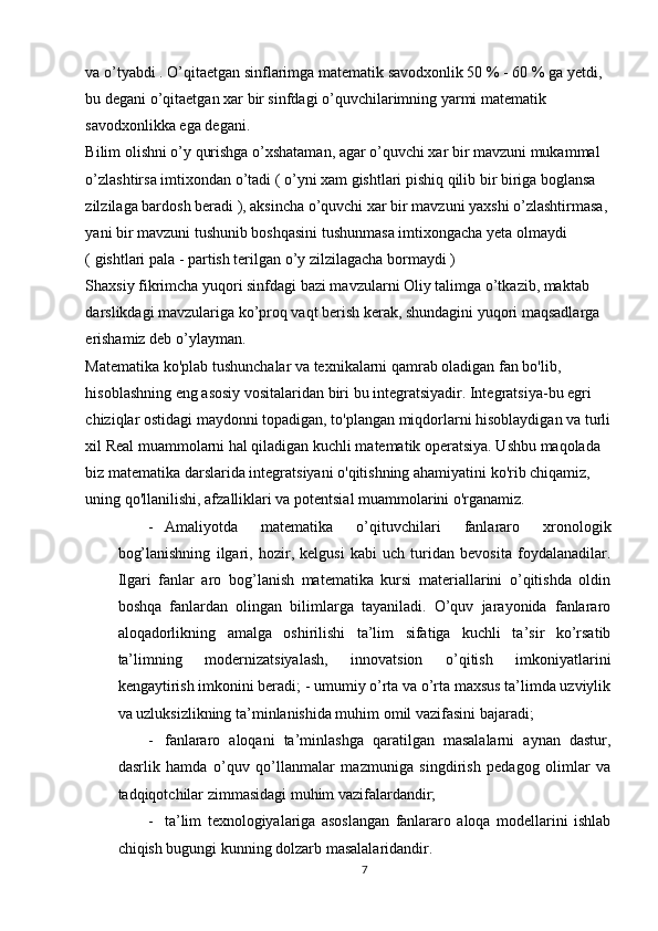 va o’tyabdi . O’qitaetgan sinflarimga matematik savodxonlik 50 % - 60 % ga yetdi, 
bu degani o’qitaetgan xar bir sinfdagi o’quvchilarimning yarmi matematik 
savodxonlikka ega degani.  
Bilim olishni o’y qurishga o’xshataman, agar o’quvchi xar bir mavzuni mukammal 
o’zlashtirsa imtixondan o’tadi ( o’yni xam gishtlari pishiq qilib bir biriga boglansa 
zilzilaga bardosh beradi ), aksincha o’quvchi xar bir mavzuni yaxshi o’zlashtirmasa, 
yani bir mavzuni tushunib boshqasini tushunmasa imtixongacha yeta olmaydi 
( gishtlari pala - partish terilgan o’y zilzilagacha bormaydi )  
Shaxsiy fikrimcha yuqori sinfdagi bazi mavzularni Oliy talimga o’tkazib, maktab 
darslikdagi mavzulariga ko’proq vaqt berish kerak, shundagini yuqori maqsadlarga 
erishamiz deb o’ylayman. 
Matematika ko'plab tushunchalar va texnikalarni qamrab oladigan fan bo'lib, 
hisoblashning eng asosiy vositalaridan biri bu integratsiyadir. Integratsiya-bu egri 
chiziqlar ostidagi maydonni topadigan, to'plangan miqdorlarni hisoblaydigan va turli
xil Real muammolarni hal qiladigan kuchli matematik operatsiya. Ushbu maqolada 
biz matematika darslarida integratsiyani o'qitishning ahamiyatini ko'rib chiqamiz, 
uning qo'llanilishi, afzalliklari va potentsial muammolarini o'rganamiz. 
- Amaliyotda   matematika   o’qituvchilari   fanlararo   xronologik
bog’lanishning   ilgari,   hozir,   kelgusi   kabi   uch   turidan   bevosita   foydalanadilar.
Ilgari   fanlar   aro   bog’lanish   matematika   kursi   materiallarini   o’qitishda   oldin
boshqa   fanlardan   olingan   bilimlarga   tayaniladi.   O’quv   jarayonida   fanlararo
aloqadorlikning   amalga   oshirilishi   ta’lim   sifatiga   kuchli   ta’sir   ko’rsatib
ta’limning   modernizatsiyalash,   innovatsion   o’qitish   imkoniyatlarini
kengaytirish imkonini beradi; - umumiy o’rta va o’rta maxsus ta’limda uzviylik
va uzluksizlikning ta’minlanishida muhim omil vazifasini bajaradi; 
- fanlararo   aloqani   ta’minlashga   qaratilgan   masalalarni   aynan   dastur,
dasrlik   hamda   o’quv   qo’llanmalar   mazmuniga   singdirish   pedagog   olimlar   va
tadqiqotchilar zimmasidagi muhim vazifalardandir;  
- ta’lim   texnologiyalariga   asoslangan   fanlararo   aloqa   modellarini   ishlab
chiqish bugungi kunning dolzarb masalalaridandir. 
7 