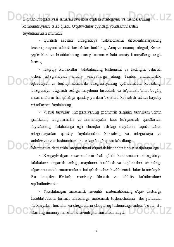 O'qitish integratsiyasi samarali ravishda o'qitish strategiyasi va manbalarining 
kombinatsiyasini talab qiladi.  O'qituvchilar quyidagi yondashuvlardan 
foydalanishlari mumkin: 
• Qurilish   asoslari:   integratsiya   tushunchasini   differentsiatsiyaning
teskari  jarayoni   sifatida  kiritishdan   boshlang.  Aniq  va   noaniq  integral,  Riman
yig'indilari   va   hisoblashning   asosiy   teoremasi   kabi   asosiy   tamoyillarga   urg'u
bering. 
• Haqiqiy   kontekstlar:   talabalarning   tushunishi   va   faolligini   oshirish
uchun   integratsiyani   amaliy   vaziyatlarga   ulang.   Fizika,   muhandislik,
iqtisodiyot   va   boshqa   sohalarda   integratsiyaning   qo'llanilishini   ko'rsating.
Integratsiya   o'zgarish   tezligi,   maydonni   hisoblash   va   to'planish   bilan   bog'liq
muammolarni   hal   qilishga   qanday   yordam   berishini   ko'rsatish   uchun   hayotiy
misollardan foydalaning. 
• Vizual   tasvirlar:   integratsiyaning   geometrik   talqinini   tasvirlash   uchun
grafikalar,   diagrammalar   va   animatsiyalar   kabi   ko'rgazmali   qurollardan
foydalaning.   Talabalarga   egri   chiziqlar   ostidagi   maydonni   topish   uchun
integratsiyadan   qanday   foydalanishni   ko'rsating   va   integratsiya   va
antiderivativlar tushunchasi o'rtasidagi bog'liqlikni ta'kidlang. 
Matematika darslarida integratsiyani o'rgatish bir nechta ijobiy natijalarga ega: 
• Kengaytirilgan   muammolarni   hal   qilish   ko'nikmalari:   integratsiya
talabalarni   o'zgarish   tezligi,   maydonni   hisoblash   va   to'planishni   o'z   ichiga
olgan murakkab muammolarni hal qilish uchun kuchli vosita bilan ta'minlaydi.
Bu   tanqidiy   fikrlash,   mantiqiy   fikrlash   va   tahliliy   ko'nikmalarni
rag'batlantiradi. 
• Yaxshilangan   matematik   ravonlik:   matematikaning   o'quv   dasturiga
hisobkitoblarni   kiritish   talabalarga   matematik   tushunchalarni,   shu   jumladan
funktsiyalar, hosilalar va chegaralarni chuqurroq tushunishga imkon beradi. Bu
ularning umumiy matematik ravonligini mustahkamlaydi. 
8 