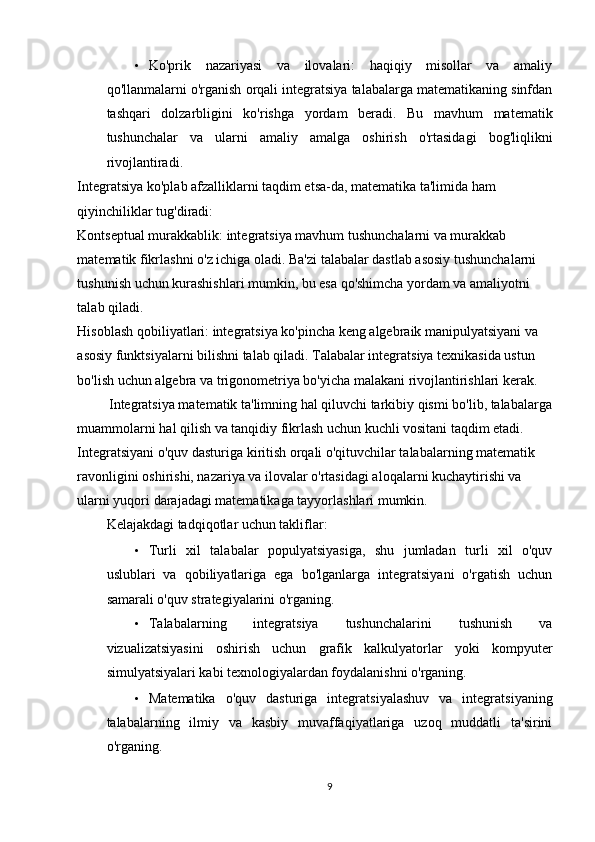 • Ko'prik   nazariyasi   va   ilovalari:   haqiqiy   misollar   va   amaliy
qo'llanmalarni o'rganish orqali integratsiya talabalarga matematikaning sinfdan
tashqari   dolzarbligini   ko'rishga   yordam   beradi.   Bu   mavhum   matematik
tushunchalar   va   ularni   amaliy   amalga   oshirish   o'rtasidagi   bog'liqlikni
rivojlantiradi. 
Integratsiya ko'plab afzalliklarni taqdim etsa-da, matematika ta'limida ham 
qiyinchiliklar tug'diradi: 
Kontseptual murakkablik: integratsiya mavhum tushunchalarni va murakkab 
matematik fikrlashni o'z ichiga oladi. Ba'zi talabalar dastlab asosiy tushunchalarni 
tushunish uchun kurashishlari mumkin, bu esa qo'shimcha yordam va amaliyotni 
talab qiladi. 
Hisoblash qobiliyatlari: integratsiya ko'pincha keng algebraik manipulyatsiyani va 
asosiy funktsiyalarni bilishni talab qiladi. Talabalar integratsiya texnikasida ustun 
bo'lish uchun algebra va trigonometriya bo'yicha malakani rivojlantirishlari kerak. 
         Integratsiya matematik ta'limning hal qiluvchi tarkibiy qismi bo'lib, talabalarga
muammolarni hal qilish va tanqidiy fikrlash uchun kuchli vositani taqdim etadi. 
Integratsiyani o'quv dasturiga kiritish orqali o'qituvchilar talabalarning matematik 
ravonligini oshirishi, nazariya va ilovalar o'rtasidagi aloqalarni kuchaytirishi va 
ularni yuqori darajadagi matematikaga tayyorlashlari mumkin. 
Kelajakdagi tadqiqotlar uchun takliflar: 
• Turli   xil   talabalar   populyatsiyasiga,   shu   jumladan   turli   xil   o'quv
uslublari   va   qobiliyatlariga   ega   bo'lganlarga   integratsiyani   o'rgatish   uchun
samarali o'quv strategiyalarini o'rganing. 
• Talabalarning   integratsiya   tushunchalarini   tushunish   va
vizualizatsiyasini   oshirish   uchun   grafik   kalkulyatorlar   yoki   kompyuter
simulyatsiyalari kabi texnologiyalardan foydalanishni o'rganing. 
• Matematika   o'quv   dasturiga   integratsiyalashuv   va   integratsiyaning
talabalarning   ilmiy   va   kasbiy   muvaffaqiyatlariga   uzoq   muddatli   ta'sirini
o'rganing. 
9 
