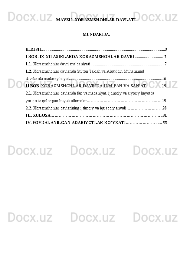 MAVZU: XORAZMSHOHLAR DAVLATI.
MUNDARIJA:
KIRISH.....................................................................................................................3
I.BOB. IX-XII ASIRLARDA XORAZMSHOHLAR DAVRI........................... 7
1.1.  Xorazmshohlar davri ma’daniyati ......................................................................7
1.2.  Xorazmshohlar davlatida Sulton Takish va Alouddin Muhammad
davrlarida madaniy hayot ........................................................................................16
II.BOB.  XORAZMSHOHLAR   DAVRIDA   ILM - FAN   VA   SAN ’ AT.............. . 19
2.1.   Xorazmshohlar   davlatida   fan   va   madaniyat ,  ijtimoiy   va   siyosiy   hayotda
yorqin   iz   qoldirgan   buyuk   allomalar ………………………………………...……19
2.2.   Xorazmshohlar   davlatining   ijtimoiy   va   iqtisodiy   ahvoli ……………………..28
III .  XULOSA ……………………………………………………………………..31
IV .  FOYDALANILGAN   ADABIYOTLAR   RO ’ YXATI ………………… ... … 33
                                                     