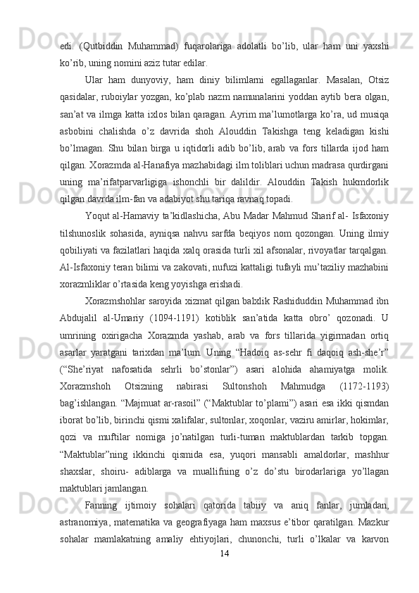 edi.   (Qutbiddin   Muhammad)   fuqarolariga   adolatli   bo’lib,   ular   ham   uni   yaxshi
ko’rib, uning nomini aziz tutar edilar.
Ular   ham   dunyoviy,   ham   diniy   bilimlarni   egallaganlar.   Masalan,   Otsiz
qasidalar, ruboiylar  yozgan, ko’plab nazm  namunalarini  yoddan aytib bera olgan,
san’at va ilmga katta ixlos bilan qaragan. Ayrim ma’lumotlarga ko’ra, ud musiqa
asbobini   chalishda   o’z   davrida   shoh   Alouddin   Takishga   teng   keladigan   kishi
bo’lmagan.   Shu   bilan   birga   u   iqtidorli   adib   bo’lib,   arab   va   fors   tillarda   ijod   ham
qilgan. Xorazmda al-Hanafiya mazhabidagi ilm toliblari uchun madrasa qurdirgani
uning   ma’rifatparvarligiga   ishonchli   bir   dalildir.   Alouddin   Takish   hukmdorlik
qilgan davrda ilm-fan va adabiyot shu tariqa ravnaq topadi.
Yoqut al-Hamaviy ta’kidlashicha, Abu Madar Mahmud Sharif al- Isfaxoniy
tilshunoslik   sohasida,   ayniqsa   nahvu   sarfda   beqiyos   nom   qozongan.   Uning   ilmiy
qobiliyati va fazilatlari haqida xalq orasida turli xil afsonalar, rivoyatlar tarqalgan.
Al-Isfaxoniy teran bilimi va zakovati, nufuzi kattaligi tufayli mu’taziliy mazhabini
xorazmliklar o’rtasida keng yoyishga erishadi.
Xorazmshohlar saroyida xizmat qilgan balxlik Rashiduddin Muhammad ibn
Abdujalil   al-Umariy   (1094-1191)   kotiblik   san’atida   katta   obro’   qozonadi.   U
umrining   oxirigacha   Xorazmda   yashab,   arab   va   fors   tillarida   yigirmadan   ortiq
asarlar   yaratgani   tarixdan   ma’lum.   Uning   “Hadoiq   as-sehr   fi   daqoiq   ash-she’r”
(“She’riyat   nafosatida   sehrli   bo’stonlar”)   asari   alohida   ahamiyatga   molik.
Xorazmshoh   Otsizning   nabirasi   Sultonshoh   Mahmudga   (1172-1193)
bag’ishlangan. “Majmuat ar-rasoil” (“Maktublar to’plami”) asari esa ikki qismdan
iborat bo’lib, birinchi qismi xalifalar, sultonlar, xoqonlar, vaziru amirlar, hokimlar,
qozi   va   muftilar   nomiga   jo’natilgan   turli-tuman   maktublardan   tarkib   topgan.
“Maktublar”ning   ikkinchi   qismida   esa,   yuqori   mansabli   amaldorlar,   mashhur
shaxslar,   shoiru-   adiblarga   va   muallifning   o’z   do’stu   birodarlariga   yo’llagan
maktublari jamlangan.
Fanning   ijtimoiy   sohalari   qatorida   tabiiy   va   aniq   fanlar,   jumladan,
astranomiya, matematika va geografiyaga ham maxsus e’tibor qaratilgan. Mazkur
sohalar   mamlakatning   amaliy   ehtiyojlari,   chunonchi,   turli   o’lkalar   va   karvon
14 