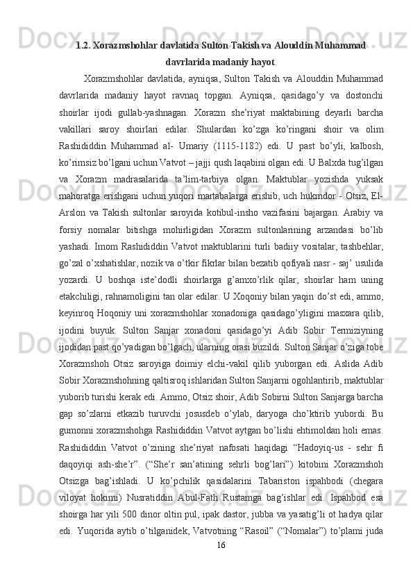 1.2. Xorazmshohlar davlatida Sulton Takish va Alouddin Muhammad
davrlarida madaniy hayot .
Xorazmshohlar   davlatida,   ayniqsa,   Sulton   Takish   va   Alouddin   Muhammad
davrlarida   madaniy   hayot   ravnaq   topgan.   Ayniqsa,   qasidago’y   va   dostonchi
shoirlar   ijodi   gullab-yashnagan.   Xorazm   she’riyat   maktabining   deyarli   barcha
vakillari   saroy   shoirlari   edilar.   Shulardan   ko’zga   ko’ringani   shoir   va   olim
Rashididdin   Muhammad   al-   Umariy   (1115-1182)   edi.   U   past   bo’yli,   kalbosh,
ko’rimsiz bo’lgani uchun Vatvot – jajji qush laqabini olgan edi. U Balxda tug’ilgan
va   Xorazm   madrasalarida   ta’lim-tarbiya   olgan.   Maktublar   yozishda   yuksak
mahoratga erishgani uchun yuqori martabalarga erishib, uch hukmdor - Otsiz, El-
Arslon   va   Takish   sultonlar   saroyida   kotibul-insho   vazifasini   bajargan.   Arabiy   va
forsiy   nomalar   bitishga   mohirligidan   Xorazm   sultonlarining   arzandasi   bo’lib
yashadi.  Imom   Rashididdin  Vatvot   maktublarini   turli   badiiy vositalar,  tashbehlar,
go’zal o’xshatishlar, nozik va o’tkir fikrlar bilan bezatib qofiyali nasr - saj’ usulida
yozardi.   U   boshqa   iste’dodli   shoirlarga   g’amxo’rlik   qilar,   shoirlar   ham   uning
etakchiligi, rahnamoligini tan olar edilar. U Xoqoniy bilan yaqin do’st edi, ammo,
keyinroq   Hoqoniy   uni   xorazmshohlar   xonadoniga   qasidago’yligini   masxara   qilib,
ijodini   buyuk.   Sulton   Sanjar   xonadoni   qasidago’yi   Adib   Sobir   Termiziyning
ijodidan past qo’yadigan bo’lgach, ularning orasi buzildi. Sulton Sanjar o’ziga tobe
Xorazmshoh   Otsiz   saroyiga   doimiy   elchi-vakil   qilib   yuborgan   edi.   Aslida   Adib
Sobir Xorazmshohning qaltisroq ishlaridan Sulton Sanjarni ogohlantirib, maktublar
yuborib turishi kerak edi. Ammo, Otsiz shoir, Adib Sobirni Sulton Sanjarga barcha
gap   so’zlarni   etkazib   turuvchi   josusdeb   o’ylab,   daryoga   cho’ktirib   yubordi.   Bu
gumonni xorazmshohga Rashididdin Vatvot aytgan bo’lishi ehtimoldan holi emas.
Rashididdin   Vatvot   o’zining   she’riyat   nafosati   haqidagi   “Hadoyiq-us   -   sehr   fi
daqoyiqi   ash-she’r”.   (“She’r   san’atining   sehrli   bog’lari”)   kitobini   Xorazmshoh
Otsizga   bag’ishladi.   U   ko’pchilik   qasidalarini   Tabariston   ispahbodi   (chegara
viloyat   hokimi)   Nusratiddin   Abul-Fath   Rustamga   bag’ishlar   edi.   Ispahbod   esa
shoirga har yili 500 dinor oltin pul, ipak dastor, jubba va yasatig’li ot hadya qilar
edi.   Yuqorida   aytib   o’tilganidek,   Vatvotning   “Rasoil”   (“Nomalar”)   to’plami   juda
16 