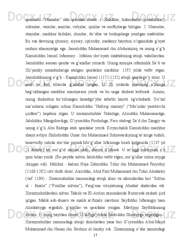 qimmatli.   “Nomalar”   ikki   qismdan   iborat:   1.   Xalifalar,   hukmdorlar   (podshohlar),
sultonlar,   vazirlar,   amirlar,   voliylar,   qozilar   va   muftiylarga   bitilgan.   2.   Ulamolar,
shayxlar,   mashhur   kishilar,   shoirlar,   do’stlar   va   boshqalarga   yozilgan   maktublar.
Bu esa  davrning ijtimoiy, siyosiy,  iqtisodiy, madaniy hayotini  o’rganishda  g’oyat
muhim   ahamiyatga   ega.   Jamoliddin   Muhammad   ibn   Abdurazzoq   va   uning   o’g’li
Kamoliddin  Ismoil   Isfaxoniy   -   Isfahon  she’riyati   maktabining   atoqli   vakillaridan.
Jamoliddin   asosan   qasida   va   g’azallar   yozardi.   Uning   ayniqsa   isfaxonlik   Sa’d   va
Xo’jandiy   xonadonlariga   atalgan   qasidalari   mashhur.   1192   yilda   vafot   etgan.
Jamoliddinning o’g’li - Kamoliddin Ismoil (1172-1232) atoqli qasidago’y shoir. U
arab   va   fors   tillarida   g’azallar   bitgan.   U   20   yoshida   otasining   o’limiga
bag’ishlangan   mashhur   marsiyasini   yozdi   va   bu   unga   shuhrat   keltiradi.   Ammo,
uning   shuhratini   ko’rolmagan   hasadgo’ylar   sababli   hayoti   og’irlashadi.   Go’zal
ma’nolarni   ochgani   uchun   Kamoliddin   “Halloqi   maoniy”   (“Ma’nolar   yaratuvchi
ijodkor”)   laqabini   olgan.   U   xorazmshohlar   Takishga,   Alouddin   Muhammadga,
Jaloliddin Manguberdiga, G’iyosiddin Pirshohga, Fors otabegi Sa’d ibn Zangiy va
uning   o’g’li   Abu   Bakrga   atab   qasidalar   yozdi.   Keyinchalik   Kamoliddin   mashhur
shayx avliyo Shihobiddin Umar ibn Muhammad Suhravardiyning ta’siriga tushib,
tasavvufiy   ruhida   she’rlar   yozadi.Mo’g’ullar   Isfaxonga   bosib   kelganida   (1237   yil
21   dekabr)   bir   mo’g’ul   xazina   izlab,   shoirni   o’ldiradi.   U   so’nggi   ruboiysini   o’z
qoni bilan yozdi. (Bu paytda sulton Jaloliddin vafot etgan, mo’g’ullar zulmi avjiga
chiqqan   edi).   Molikul   -   kalom   Hoja   Zahiriddin   Tohir   ibn   Muhammad   Faryobiy
(1160-1202) iste’dodli shoir, Asiriddin, Abul Fazl Muhammad ibn Tohir Ahsikatiy
(vaf. 1184) - Xorazmshohlar zamonidagi  atoqli shoir va ulamolardan biri “Sulton
ul   -   fuzalo”   (“Fozillar   sultoni”),   Farg’ona   viloyatining   Ahsikat   shahridan   edi.
Xorazmshohlardan sulton Takish va El-Arslon zamonlarida Buxoroda yashab ijod
qilgan.   Malik   ash-shuaro   va   malik   al-fuzalo   mavlono   Sayfiddin   Isfarangiy   ham
Ahsikatiyga   ergashib,   g’azallar   va   qasidalar   yozgan.   Mavlono   Sayfiddinning
devoni 12 ming baytdan iborat. U lafzgo’ylikda Badriddin Shoshiyga ergashgan...
Xorazmshohlar   zamonidagi   atoqli   shoirlardan   yana   biri   G’iyosiddin   Abul-Majid
Muhammad   ibn   Hasan   ibn   Ibrohim   al-Jandiy   edi.   Xorazmning   o’sha   zamondagi
17 