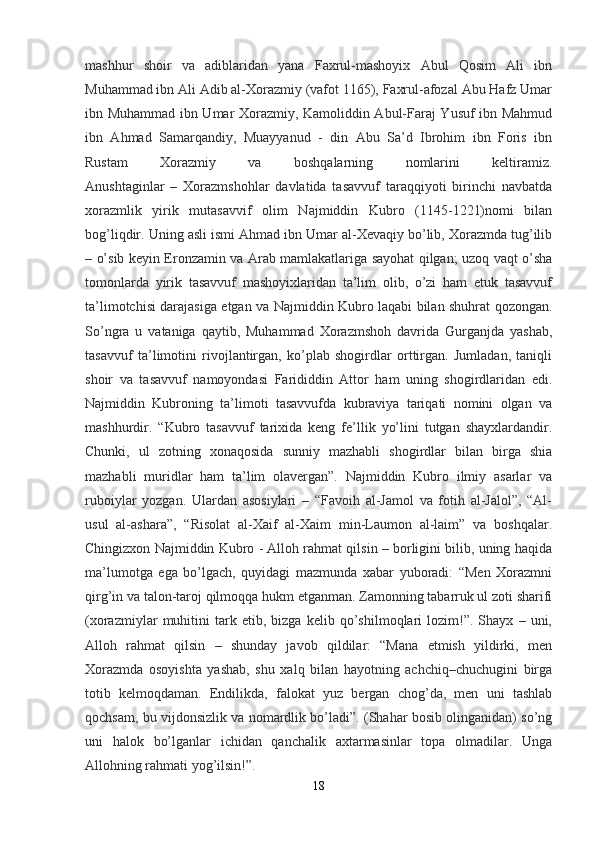 mashhur   shoir   va   adiblaridan   yana   Faxrul-mashoyix   Abul   Qosim   Ali   ibn
Muhammad ibn Ali Adib al-Xorazmiy (vafot 1165), Faxrul-afozal Abu Hafz Umar
ibn Muhammad ibn Umar Xorazmiy, Kamoliddin Abul-Faraj Yusuf ibn Mahmud
ibn   Ahmad   Samarqandiy,   Muayyanud   -   din   Abu   Sa’d   Ibrohim   ibn   Foris   ibn
Rustam   Xorazmiy   va   boshqalarning   nomlarini   keltiramiz.
Anushtaginlar   –   Xorazmshohlar   davlatida   tasavvuf   taraqqiyoti   birinchi   navbatda
xorazmlik   yirik   mutasavvif   olim   Najmiddin   Kubro   (1145-1221)nomi   bilan
bog’liqdir. Uning asli ismi Ahmad ibn Umar al-Xevaqiy bo’lib, Xorazmda tug’ilib
– o’sib keyin Eronzamin va Arab mamlakatlariga sayohat qilgan; uzoq vaqt o’sha
tomonlarda   yirik   tasavvuf   mashoyixlaridan   ta’lim   olib,   o’zi   ham   etuk   tasavvuf
ta’limotchisi darajasiga etgan va Najmiddin Kubro laqabi bilan shuhrat qozongan.
So’ngra   u   vataniga   qaytib,   Muhammad   Xorazmshoh   davrida   Gurganjda   yashab,
tasavvuf   ta’limotini   rivojlantirgan,   ko’plab   shogirdlar   orttirgan.   Jumladan,   taniqli
shoir   va   tasavvuf   namoyondasi   Farididdin   Attor   ham   uning   shogirdlaridan   edi.
Najmiddin   Kubroning   ta’limoti   tasavvufda   kubraviya   tariqati   nomini   olgan   va
mashhurdir.   “Kubro   tasavvuf   tarixida   keng   fe’llik   yo’lini   tutgan   shayxlardandir.
Chunki,   ul   zotning   xonaqosida   sunniy   mazhabli   shogirdlar   bilan   birga   shia
mazhabli   muridlar   ham   ta’lim   olavergan”.   Najmiddin   Kubro   ilmiy   asarlar   va
ruboiylar   yozgan.   Ulardan   asosiylari   –   “Favoih   al-Jamol   va   fotih   al-Jalol”,   “Al-
usul   al-ashara”,   “Risolat   al-Xaif   al-Xaim   min-Laumon   al-laim”   va   boshqalar.
Chingizxon Najmiddin Kubro - Alloh rahmat qilsin – borligini bilib, uning haqida
ma’lumotga   ega   bo’lgach,   quyidagi   mazmunda   xabar   yuboradi:   “Men   Xorazmni
qirg’in va talon-taroj qilmoqqa hukm etganman. Zamonning tabarruk ul zoti sharifi
(xorazmiylar   muhitini   tark   etib,   bizga   kelib   qo’shilmoqlari   lozim!”.   Shayx   –   uni,
Alloh   rahmat   qilsin   –   shunday   javob   qildilar:   “Mana   etmish   yildirki,   men
Xorazmda   osoyishta   yashab,   shu   xalq   bilan   hayotning   achchiq–chuchugini   birga
totib   kelmoqdaman.   Endilikda,   falokat   yuz   bergan   chog’da,   men   uni   tashlab
qochsam, bu vijdonsizlik va nomardlik bo’ladi”. (Shahar bosib olinganidan) so’ng
uni   halok   bo’lganlar   ichidan   qanchalik   axtarmasinlar   topa   olmadilar.   Unga
Allohning rahmati yog’ilsin!”. 
18 