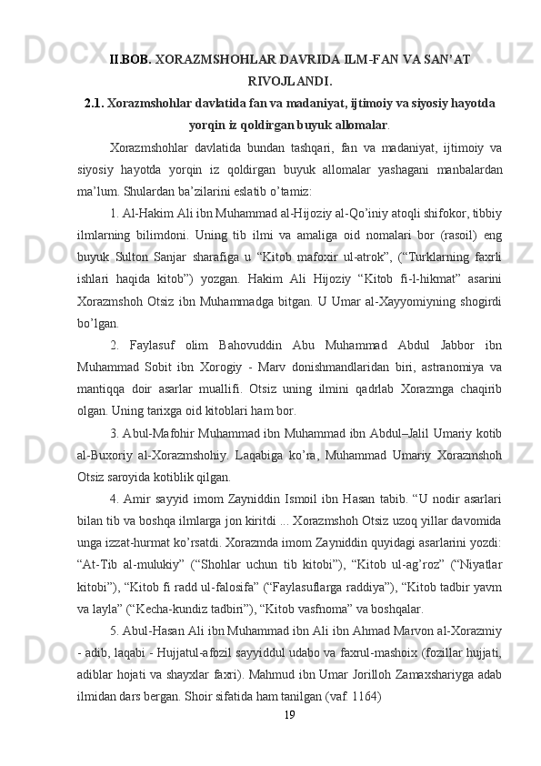 II.BOB.  XORAZMSHOHLAR   DAVRIDA   ILM - FAN   VA   SAN ’ AT
RIVOJLANDI .
2.1.  Xorazmshohlar   davlatida   fan   va   madaniyat ,  ijtimoiy   va   siyosiy   hayotda
yorqin   iz   qoldirgan   buyuk   allomalar .
Xorazmshohlar   davlatida   bundan   tashqari ,   fan   va   madaniyat ,   ijtimoiy   va
siyosiy   hayotda   yorqin   iz   qoldirgan   buyuk   allomalar   yashagani   manbalardan
ma ’ lum .  Shulardan ba’zilarini eslatib o’tamiz:
1. Al-Hakim Ali ibn Muhammad al-Hijoziy al-Qo’iniy atoqli shifokor, tibbiy
ilmlarning   bilimdoni.   Uning   tib   ilmi   va   amaliga   oid   nomalari   bor   (rasoil)   eng
buyuk   Sulton   Sanjar   sharafiga   u   “Kitob   mafoxir   ul-atrok”,   (“Turklarning   faxrli
ishlari   haqida   kitob”)   yozgan.   Hakim   Ali   Hijoziy   “Kitob   fi-l-hikmat”   asarini
Xorazmshoh   Otsiz   ibn   Muhammadga   bitgan.   U   Umar   al-Xayyomiyning   shogirdi
bo’lgan.
2.   Faylasuf   olim   Bahovuddin   Abu   Muhammad   Abdul   Jabbor   ibn
Muhammad   Sobit   ibn   Xorogiy   -   Marv   donishmandlaridan   biri,   astranomiya   va
mantiqqa   doir   asarlar   muallifi.   Otsiz   uning   ilmini   qadrlab   Xorazmga   chaqirib
olgan. Uning tarixga oid kitoblari ham bor.
3. Abul-Mafohir Muhammad ibn Muhammad ibn Abdul–Jalil Umariy kotib
al-Buxoriy   al-Xorazmshohiy.   Laqabiga   ko’ra,   Muhammad   Umariy   Xorazmshoh
Otsiz saroyida kotiblik qilgan.
4.   Amir   sayyid   imom   Zayniddin   Ismoil   ibn   Hasan   tabib.   “U   nodir   asarlari
bilan tib va boshqa ilmlarga jon kiritdi ... Xorazmshoh Otsiz uzoq yillar davomida
unga izzat-hurmat ko’rsatdi. Xorazmda imom Zayniddin quyidagi asarlarini yozdi:
“At-Tib   al-mulukiy”   (“Shohlar   uchun   tib   kitobi”),   “Kitob   ul-ag’roz”   (“Niyatlar
kitobi”), “Kitob fi radd ul-falosifa” (“Faylasuflarga raddiya”), “Kitob tadbir yavm
va layla” (“Kecha-kundiz tadbiri”), “Kitob vasfnoma” va boshqalar.
5. Abul-Hasan Ali ibn Muhammad ibn Ali ibn Ahmad Marvon al-Xorazmiy
- adib, laqabi - Hujjatul-afozil sayyiddul udabo va faxrul-mashoix (fozillar hujjati,
adiblar hojati va shayxlar faxri). Mahmud ibn Umar Jorilloh Zamaxshariyga adab
ilmidan dars bergan. Shoir sifatida ham tanilgan (vaf. 1164)
19 