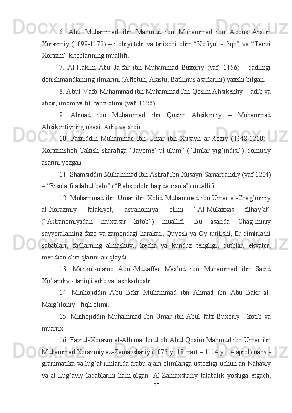 6.   Abu   Muhammad   ibn   Mahmud   ibn   Muhammad   ibn   Abbos   Arslon
Xorazmiy   (1099-1172)   –   ilohiyotchi   va   tarixchi   olim   “Kofiyul   -   fiqh”   va  “Tarixi
Xorazm” kitoblarining muallifi.
7.   Al-Hakim   Abu   Ja’far   ibn   Muhammad   Buxoriy   (vaf.   1156)   -   qadimgi
donishmandlarning ilmlarini (Aflotun, Arastu, Batlimus asarlarini) yaxshi bilgan.
8. Abul–Vafo Muhammad ibn Muhammad ibn Qosim Ahsikentiy – adib va
shoir, imom va til, tarix olimi (vaf. 1126).
9.   Ahmad   ibn   Muhammad   ibn   Qosim   Ahsikentiy   –   Muhammad
Ahsikentiyning ukasi. Adib va shoir.
10.   Faxriddin   Muhammad   ibn   Umar   ibn   Xusayn   ar-Roziy   (1148-1210)   -
Xorazmshoh   Takish   sharafiga   “Javome’   ul-ulum”   (“Ilmlar   yig’indisi”)   qomusiy
asarini yozgan.
11. Shamsiddin Muhammad ibn Ashraf ibn Xusayn Samarqandiy (vaf.1204)
– “Risola fi adabul bahs” (“Bahs odobi haqida risola”) muallifi.
12.   Muhammad   ibn   Umar   ibn   Xolid   Muhammad   ibn   Umar   al-Chag’miniy
al-Xorazmiy   falakiyot,   astranomiya   olimi   “Al-Mulaxxas   filhay’at”
(“Astranomiyadan   muxtasar   kitob”)   muallifi.   Bu   asarida   Chag’miniy
sayyoralarning fazo va zamondagi harakati, Quyosh va Oy tutilishi, Er qimirlashi
sabablari,   fasllarning   almashuvi,   kecha   va   kunduz   tengligi,   qutblar,   ekvator,
meridian chiziqlarini aniqlaydi.
13.   Malikul-ulamo   Abul-Muzaffar   Mas’ud   ibn   Muhammad   ibn   Sadid
Xo’jandiy - taniqli adib va lashkarboshi.
14.   Minhojiddin   Abu   Bakr   Muhammad   ibn   Ahmad   ibn   Abu   Bakr   al-
Marg’iloniy - fiqh olimi.
15.   Minhojiddin   Muhammad   ibn   Umar   ibn   Abul   fatx   Buxoriy   -   kotib   va
muarrix.
16. Faxrul-Xorazm al-Alloma Jorulloh Abul Qosim  Mahmud ibn Umar ibn
Muhammad Xorazmiy az-Zamaxshariy (1075 y. 18 mart – 1114 y. 14 aprel) nahv -
grammatika va lug’at ilmlarida arabu ajam olimlariga ustozligi uchun an-Nahaviy
va   al-Lug’aviy   laqablarini   ham   olgan.   Al-Zamaxshariy   talabalik   yoshiga   etgach,
20 