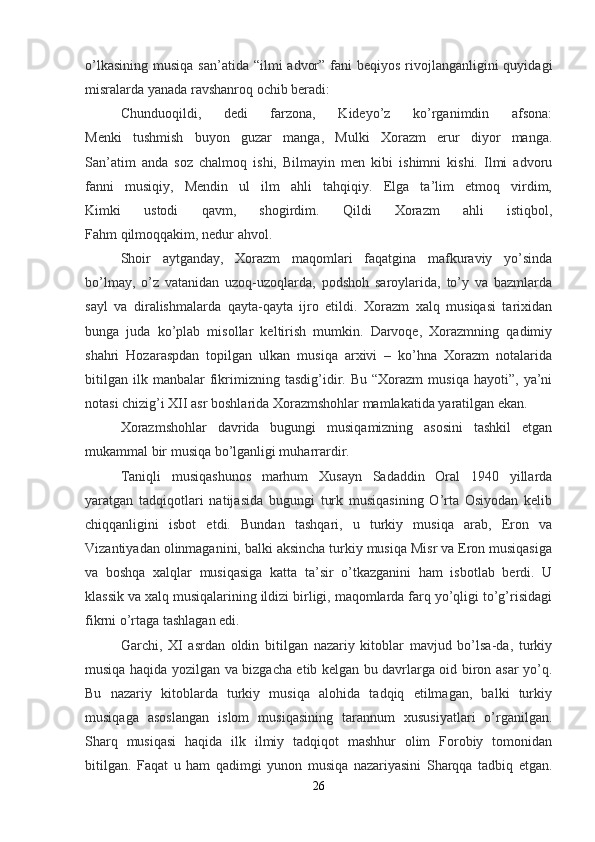 o’lkasining  musiqa san’atida  “ilmi  advor” fani  beqiyos  rivojlanganligini  quyidagi
misralarda yanada ravshanroq ochib beradi:
Chunduoqildi,   dedi   farzona,   Kideyo’z   ko’rganimdin   afsona:
Menki   tushmish   buyon   guzar   manga,   Mulki   Xorazm   erur   diyor   manga.
San’atim   anda   soz   chalmoq   ishi,   Bilmayin   men   kibi   ishimni   kishi.   Ilmi   advoru
fanni   musiqiy,   Mendin   ul   ilm   ahli   tahqiqiy.   Elga   ta’lim   etmoq   virdim,
Kimki   ustodi   qavm,   shogirdim.   Qildi   Xorazm   ahli   istiqbol,
Fahm qilmoqqakim, nedur ahvol.
Shoir   aytganday,   Xorazm   maqomlari   faqatgina   mafkuraviy   yo’sinda
bo’lmay,   o’z   vatanidan   uzoq-uzoqlarda,   podshoh   saroylarida,   to’y   va   bazmlarda
sayl   va   diralishmalarda   qayta-qayta   ijro   etildi.   Xorazm   xalq   musiqasi   tarixidan
bunga   juda   ko’plab   misollar   keltirish   mumkin.   Darvoqe,   Xorazmning   qadimiy
shahri   Hozaraspdan   topilgan   ulkan   musiqa   arxivi   –   ko’hna   Xorazm   notalarida
bitilgan   ilk  manbalar   fikrimizning  tasdig’idir.  Bu   “Xorazm   musiqa   hayoti”,  ya’ni
notasi chizig’i XII asr boshlarida Xorazmshohlar mamlakatida yaratilgan ekan.
Xorazmshohlar   davrida   bugungi   musiqamizning   asosini   tashkil   etgan
mukammal bir musiqa bo’lganligi muharrardir.
Taniqli   musiqashunos   marhum   Xusayn   Sadaddin   Oral   1940   yillarda
yaratgan   tadqiqotlari   natijasida   bugungi   turk   musiqasining   O’rta   Osiyodan   kelib
chiqqanligini   isbot   etdi.   Bundan   tashqari,   u   turkiy   musiqa   arab,   Eron   va
Vizantiyadan olinmaganini, balki aksincha turkiy musiqa Misr va Eron musiqasiga
va   boshqa   xalqlar   musiqasiga   katta   ta’sir   o’tkazganini   ham   isbotlab   berdi.   U
klassik va xalq musiqalarining ildizi birligi, maqomlarda farq yo’qligi to’g’risidagi
fikrni o’rtaga tashlagan edi.
Garchi,   XI   asrdan   oldin   bitilgan   nazariy   kitoblar   mavjud   bo’lsa-da,   turkiy
musiqa haqida yozilgan va bizgacha etib kelgan bu davrlarga oid biron asar yo’q.
Bu   nazariy   kitoblarda   turkiy   musiqa   alohida   tadqiq   etilmagan,   balki   turkiy
musiqaga   asoslangan   islom   musiqasining   tarannum   xususiyatlari   o’rganilgan.
Sharq   musiqasi   haqida   ilk   ilmiy   tadqiqot   mashhur   olim   Forobiy   tomonidan
bitilgan.   Faqat   u   ham   qadimgi   yunon   musiqa   nazariyasini   Sharqqa   tadbiq   etgan.
26 