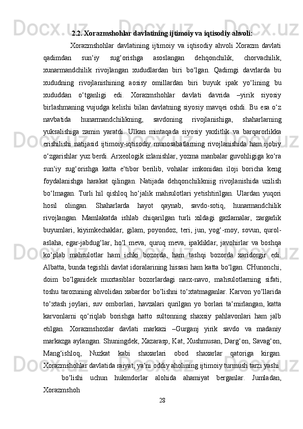 2.2. Xorazmshohlar davlatining ijtimoiy va iqtisodiy ahvoli:
      Xorazmshohlar   davlatining   ijtimoiy   va   iqtisodiy   ahvoli   Xorazm   davlati
qadimdan   sun‘iy   sug‘orishga   asoslangan   dehqonchilik,   chorvachilik,
xunarmandchilik   rivojlangan   xududlardan   biri   bo‘lgan.   Qadimgi   davrlarda   bu
xududning   rivojlanishining   aosisy   omillardan   biri   buyuk   ipak   yo‘lining   bu
xududdan   o‘tganligi   edi.   Xorazmshohlar   davlati   davrida   –yirik   siyosiy
birlashmaning   vujudga   kelishi   bilan   davlatning   siyosiy   mavqei   oshdi.   Bu   esa   o‘z
navbatida   hunarmandchilikning,   savdoning   rivojlanishiga,   shaharlarning
yuksalishiga   zamin   yaratdi.   Ulkan   mintaqada   siyosiy   yaxlitlik   va   barqarorlikka
erishilishi   natijasid   ijtimoiy-iqtisodiy   munosabatlarning   rivojlanishida   ham   ijobiy
o‘zgarishlar yuz berdi. Arxeologik izlanishlar, yozma manbalar guvohligiga ko‘ra
sun‘iy   sug‘orishga   katta   e‘tibor   berilib,   vohalar   imkonidan   iloji   boricha   keng
foydalanishga   harakat   qilingan.   Natijada   dehqonchilikniig   rivojlanishida   uzilish
bo‘lmagan.   Turli   hil   qishloq   ho‘jalik   mahsulotlari   yetishtirilgan.   Ulardan   yuqori
hosil   olingan.   Shaharlarda   hayot   qaynab,   savdo-sotiq,   hunarmandchilik
rivojlangan.   Mamlakatda   ishlab   chiqarilgan   turli   xildagi   gazlamalar,   zargarlik
buyumlari,   kiyimkechaklar,   gilam,   poyondoz,   teri,   jun,   yog‘-moy,   sovun,   qurol-
aslaha,   egar-jabdug‘lar,   ho‘l   meva,   quruq   meva,   ipakliklar,   javohirlar   va   boshqa
ko‘plab   mahsulotlar   ham   ichki   bozorda,   ham   tashqi   bozorda   xaridorgir   edi.
Albatta, bunda tegishli davlat idoralarining hissasi ham katta bo‘lgan. CHunonchi,
doim   bo‘lganidek   muxtasiblar   bozorlardagi   narx-navo,   mahsulotlarning   sifati,
toshu tarozuning ahvolidan xabardor  bo‘lishni  to‘xtatmaganlar. Karvon yo‘llarida
to‘xtash   joylari,   suv   omborlari,   havzalari   qurilgan   yo   borlari   ta‘mirlangan,   katta
karvonlarni   qo‘riqlab   borishga   hatto   sultonning   shaxsiy   pahlavonlari   ham   jalb
etilgan.   Xorazmshoxlar   davlati   markazi   –Gurganj   yirik   savdo   va   madaniy
markazga aylangan. Shuningdek, Xazarasp, Kat, Xushmusan, Darg‘on, Savag‘on,
Mang‘ishloq,   Nuzkat   kabi   shaxarlari   obod   shaxarlar   qatoriga   kirgan.
Xorazmshohlar davlatida raiyat, ya‘ni oddiy aholining ijtimoiy turmush tarzi yashi 
bo‘lishi   uchun   hukmdorlar   alohida   ahamiyat   berganlar.   Jumladan,
Xorazmshoh 
28 