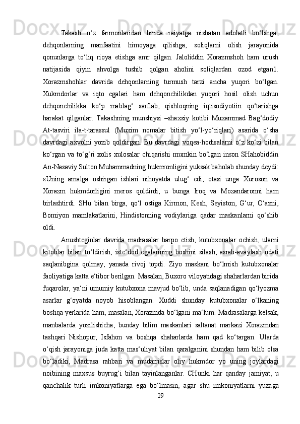 Takash   o‘z   farmonlaridan   birida   raiyatga   nisbatan   adolatli   bo‘lshga,
dehqonlarning   manfaatini   himoyaga   qilishga,   soliqlarni   olish   jarayonida
qonunlarga   to‘liq   rioya   etishga   amr   qilgan.   Jaloliddin   Xorazmshoh   ham   urush
natijasida   qiyin   ahvolga   tushib   qolgan   aholini   soliqlardan   ozod   etgan1.
Xorazmshohlar   davrida   dehqonlarning   turmush   tarzi   ancha   yuqori   bo‘lgan.
Xukmdorlar   va   iqto   egalari   ham   dehqonchilikdan   yuqori   hosil   olish   uchun
dehqonchilikka   ko‘p   mablag‘   sarflab,   qishloqning   iqtisodiyotiin   qo‘tarishga
harakat   qilganlar.   Takashning   munshiysi   –shaxsiy   kotibi   Muxammad   Bag‘dodiy
At-tasviri   ila-t-tarassul   (Muxim   nomalar   bitish   yo‘l-yo‘riqlari)   asarida   o‘sha
davrdagi   axvolni   yozib   qoldirgan.   Bu   davrdagi   voqea-hodisalarni   o‘z   ko‘zi   bilan
ko‘rgan   va   to‘g‘ri   xolis   xulosalar   chiqarishi   mumkin   bo‘lgan   inson   SHahobiddin
An-Nasaviy Sulton Muhammadning hukmronligini yuksak baholab shunday deydi:
«Uning   amalga   oshirgan   ishlari   nihoyatda   ulug‘   edi,   otasi   unga   Xuroson   va
Xorazm   hukmdorligini   meros   qoldirdi,   u   bunga   Iroq   va   Mozandaronni   ham
birlashtirdi.   SHu   bilan   birga,   qo‘l   ostiga   Kirmon,   Kesh,   Seyiston,   G‘ur,   O‘azni,
Bomiyon   mamlakatlarini,   Hindistonning   vodiylariga   qadar   maskanlarni   qo‘shib
oldi. 
Anushteginlar   davrida   madrasalar   barpo   etish ,   kutubxonalar   ochish ,   ularni
kitoblar   bilan   to ‘ ldirish ,   iste ‘ dod   egalarining   boshini   silash ,   asrab - avaylash   odati
saqlanibgina   qolmay ,   yanada   rivoj   topdi .   Ziyo   maskani   bo‘lmish   kutubxonalar
faoliyatiga katta e‘tibor berilgan. Masalan, Buxoro viloyatidagi shaharlardan birida
fuqarolar, ya‘ni  umumiy kutubxona mavjud bo‘lib, unda saqlanadigan  qo‘lyozma
asarlar   g‘oyatda   noyob   hisoblangan.   Xuddi   shunday   kutubxonalar   o ‘ lkaning
boshqa   yerlarida   ham ,  masalan ,  Xorazmda   bo ‘ lgani   ma ‘ lum .  Madrasalarga   kelsak ,
manbalarda   yozilishicha ,   bunday   bilim   maskanlari   saltanat   markazi   Xorazmdan
tashqari   Nishopur ,   Isfahon   va   boshqa   shaharlarda   ham   qad   ko ‘ targan .   Ularda
o ‘ qish   jarayoniga   juda   katta   mas ‘ uliyat   bilan   qaralganini   shundan   ham   bilib   olsa
bo ‘ ladiki ,   Madrasa   rahbari   va   mudarrislar   oliy   hukmdor   yo   uning   joylardagi
noibining   maxsus   buyrug ‘ i   bilan   tayinlanganlar .   CHunki   har   qanday   jamiyat ,   u
qanchalik   turli   imkoniyatlarga   ega   bo ‘ lmasin ,   agar   shu   imkoniyatlarni   yuzaga
29 