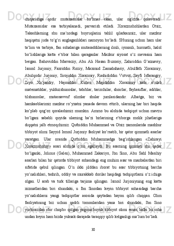 chiqarishga   qodir   mutaxassislar   bo ‘ lmas   ekan ,   ular   og ‘ izda   qolaveradi .
Mutaxassislar   esa   tarbiyalanadi ,   parvarish   etiladi .   Xorazmshohlardan   Otsiz ,
Takashlarning   shu   ma ‘ nodagi   buyruqlarini   tahlil   qilarkanmiz ,   ular   mazkur
haqiqatni   juda   to ‘ g ‘ ri   anglaganliklari   namoyon   bo ‘ ladi .   SHuning   uchun   ham   ular
ta ‘ lim   va   tarbiya ,   fan   sohalariga   mutasaddilarning   ilmli ,   iymonli ,   hurmatli ,   halol
bo ‘ lishlariga   katta   e ‘ tibor   bilan   qaraganlar .   Mazkur   siyosat   o ‘ z   mevasini   ham
bergan .   Bahoviddin   Marvaziy ,   Abu   Ali   Hasan   Buxoriy ,   Zahiriddin   G ‘ aznaviy ,
Ismoil   Jurjoniy ,   Faxriddin   Roziy ,   Maxmud   Zamahshariy ,   Abulfath   Xorazmiy ,
Abulqodir   Jurjoniy ,   Sirojiddin   Xorazmiy ,   Rashididdin   Votvot ,   Sayfi   Isfarangiy ,
Ziyo   Xo ‘ jandiy ,   Najmiddin   Kubro ,   Majididdin   Xorazmiy   kabi   o ‘ nlab
matematiklar ,   yulduzshunoslar ,   tabiblar ,   tarixchilar ,   shoirlar ,   faylasuflar ,   adiblar ,
tilshunoslar ,   mutassavvuf   olimlar   shular   jumlasidandir .   Albatga ,   biz   va
hamkasblarimiz   mazkur   ro ‘ yxatni   yanada   davom   ettirib ,   ularning   har   biri   haqida
ko ‘ plab   qog ‘ oz   qoralashimiz   mumkin .   Ammo   bu   alohida   tadqiqot   uchun   mavzu
bo ‘ lgani   sababli   quyida   ularning   ba ‘ zi   birlarining   e ‘ tiborga   molik   jihatlariga
diqqatni   jalb   etmoqchimiz .   Qutbiddin   Muhammad   va   Otsiz   zamonlarida   mashhur
tibbiyot   olimi   Sayyid   Ismoil   Jurjoniy   faoliyat   ko ‘ rsatib ,   bir   qator   qimmatli   asarlar
yaratgan .   Ular   orasida   Qutbiddin   Muhammadga   bag ‘ ishlangan   « Zahirayi
Xorazmshohiy »   asari   alohida   o ‘ rin   egallaydi .   Bu   asarning   qimmati   shu   qadar
bo ‘ lganki ,   Jolinus   ( Galen ),   Muhammad   Zakariyo ,   Ibn   Sino ,   Abu   Sahl   Masihiy
asarlari   bilan   bir   qatorda   tibbiyot   sohasidagi   eng   muhim   asar   va   manbalardan   biri
sifatida   qabul   qilingan .   O ‘ n   ikki   jilddan   iborat   bu   asar   tibbiyotning   barcha
yo ‘ nalishlari ,   tashrih ,   oddiy   va   murakkab   dorilar   haqidagi   tadqiqotlarni   o ‘ z   ichiga
olgan .   U   arab   va   turk   tillariga   tarjima   qilingan .   Ismoil   Jurjoniyning   eng   katta
xizmatlaridan   biri   shundaki ,   u   Ibn   Sinodan   keyin   tibbiyot   sohasidagi   barcha
yo ‘ nalishlarni   yangi   tadqiqotlar   asosida   qaytadan   bayon   qilib   chiqqan .   Olim
faoliyatining   biz   uchun   qadrli   tomonlaridan   yana   biri   shundaki ,   Ibn   Sino
yurtimizdan   « bir   chiqib »   qolgan   yagona   buyuk   tibbiyot   olimi   emas ,   balki   bu   soha
undan   keyin   ham   bizda   yuksak   darajada   taraqqiy   qilib   kelganligi   ma ‘ lum   bo ‘ ladi .
30 
