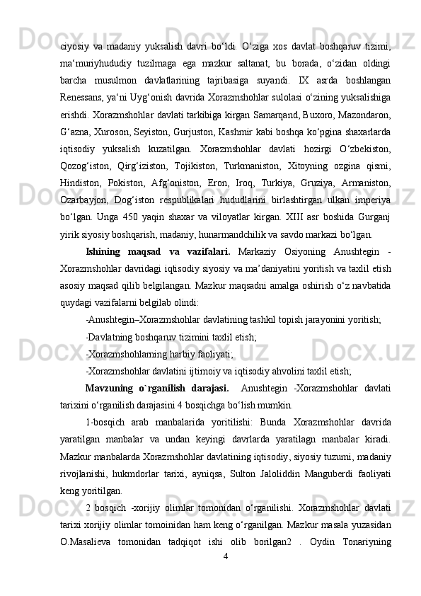 ciyosiy   va   madaniy   yuksalish   davri   bo‘ldi.   O‘ziga   xos   davlat   boshqaruv   tizimi,
ma‘muriyhududiy   tuzilmaga   ega   mazkur   saltanat,   bu   borada,   o‘zidan   oldingi
barcha   musulmon   davlatlarining   tajribasiga   suyandi.   IX   asrda   boshlangan
Renessans, ya‘ni Uyg‘onish davrida Xorazmshohlar sulolasi o‘zining yuksalishiga
erishdi. Xorazmshohlar davlati tarkibiga kirgan Samarqand, Buxoro, Mazondaron,
G‘azna, Xuroson, Seyiston, Gurjuston, Kashmir kabi boshqa ko‘pgina shaxarlarda
iqtisodiy   yuksalish   kuzatilgan.   Xorazmshohlar   davlati   hozirgi   O‘zbekiston,
Qozog‘iston,   Qirg‘iziston,   Tojikiston,   Turkmaniston,   Xitoyning   ozgina   qismi,
Hindiston,   Pokiston,   Afg‘oniston,   Eron,   Iroq,   Turkiya,   Gruziya,   Armaniston,
Ozarbayjon,   Dog‘iston   respublikalari   hududlarini   birlashtirgan   ulkan   imperiya
bo‘lgan.   Unga   450   yaqin   shaxar   va   viloyatlar   kirgan.   XIII   asr   boshida   Gurganj
yirik siyosiy boshqarish, madaniy, hunarmandchilik va savdo markazi bo‘lgan.
Ishining   maqsad   va   vazifalari .   Markaziy   Osiyoning   Anushtegin   -
Xorazmshohlar   davridagi   iqtisodiy   siyosiy va ma’daniyatini   yoritish   va   taxlil   etish
asosiy   maqsad   qilib   belgilangan .   Mazkur   maqsadni   amalga   oshirish   o ‘ z   navbatida
quydagi   vazifalarni   belgilab   olindi :
- Anushtegin – Xorazmshohlar   davlatining   tashkil   topish   jarayonini   yoritish ;
- Davlatning   boshqaruv   tizimini   taxlil   etish ;
- Xorazmshohlarning   harbiy   faoliyati ;
- Xorazmshohlar davlati ni   ijtimoiy   va   iqtisodiy   ahvolini   taxlil   etish ;
Mavzuning   o ` rganilish   darajasi .     Anushtegin   - Xorazmshohlar   davlati
tarixini   o ‘ rganilish   darajasini  4  bosqichga   bo ‘ lish   mumkin . 
1- bosqich   arab   manbalarida   yoritilishi :   Bunda   Xorazmshohlar   davrida
yaratilgan   manbalar   va   undan   keyingi   davrlarda   yaratilagn   manbalar   kiradi .
Mazkur   manbalarda   Xorazmshohlar   davlatining   iqtisodiy ,  siyosiy   tuzumi ,  madaniy
rivojlanishi ,   hukmdorlar   tarixi ,   ayniqsa ,   Sulton   Jaloliddin   Manguberdi   faoliyati
keng   yoritilgan .
2   bosqich   - xorijiy   olimlar   tomonidan   o ‘ rganilishi .   Xorazmshohlar   davlati
tarixi   xorijiy   olimlar   tomoinidan   ham   keng   o ‘ rganilgan .   Mazkur   masala   yuzasidan
O . Masalieva   tomonidan   tadqiqot   ishi   olib   borilgan 2   .   Oydin   Tonariyning
4 
