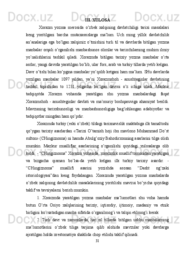 III .  XULOSA
  Xorazm   yozma   merosida   o ’ zbek   xalqining   davlatchiligi   tarixi   masalalari
keng   yoritilgani   barcha   mutaxassislarga   ma ’ lum .   Uch   ming   yillik   davlatchilik
an ’ analariga   ega   bo ’ lgan   xalqimiz   o ’ tmishini   turli   til   va   davrlarda   bitilgan   yozma
manbalar   orqali   o ’ rganilishi   manbashunos   olimlar   va   tarixchilarning   muhim   ilmiy
yo ’ nalishlarini   tashkil   qiladi .   Xorazmda   bitilgan   tarixiy   yozma   manbalar   o ’ rta
asrlar ,  yangi   davrda   yaratilgan   bo ’ lib ,  ular   fors ,  arab   va   turkiy   tillarda   yetib   kelgan .
Davr   o ’ tishi   bilan   ko ’ pgina   manbalar   yo ’ qolib   ketgani   ham   ma ’ lum .  SHu   davrlarda
yozilgan   manbalar   1097   yildan ,   ya ’ ni   Xorazmshoh   -   anushteginlar   davlatining
tashkil   topishidan   to   1231   yilgacha   bo ’ lgan   davrni   o ’ z   ichiga   oladi .   Mazkur
tadqiqotda   Xorazm   vohasida   yaratilgan   shu   yozma   manbalardagi   faqat
Xorazmshoh   -   anushteginlar   davlati   va   ma ’ muriy   boshqaruviga   ahamiyat   berildi .
Mavzuning   tarixshunosligi   va   manbashunosligiga   bag ’ ishlangan   adabiyotlar   va
tadqiqotlar   mingdan   ham   qo ’ pdir . 
Xorazmda turkiy (eski o’zbek) tildagi tarixnavislik maktabiga ilk tamaltoshi
qo’ygan   tarixiy   asarlardan   «Tarixi   O’tamish   hoji   ibn   mavlono   Muhammad   Do’st
sulton» (CHingiznoma) ni hamda Abulg’oziy Bahodirxonning asarlarini tilga olish
mumkin.   Mazkur   mualliflar   asarlarining   o’rganilishi   quyidagi   xulosalarga   olib
keldi: - “CHingiznoma” Xorazm vohasida, xorazmlik muallif tomonidan yaratilgan
va   bizgacha   qisman   bo’lsa-da   yetib   kelgan   ilk   turkiy   tarixiy   asardir.   -
“CHingiznoma”   muallifi   asarini   yozishda   asosan   “Dasht   og’zaki
istoriologiyasi”dan   keng   foydalangan.   Xorazmda   yaratilgan   yozma   manbalarda
o’zbek  xalqining davlatchilik masalalarining yoritilishi  mavzui  bo’yicha  quyidagi
taklif va tavsiyalarni berish mumkin. 
1.   Xorazmda   yaratilgan   yozma   manbalar   ma’lumotlari   shu   voha   hamda
butun   O’rta   Osiyo   xalqlarining   tarixiy,   iqtisodiy,   ijtimoiy,   madaniy   va   etnik
birligini ko’rsatadigan manba sifatida o’rganilmog’i va talqin etilmog’i kerak
2.   Turli   davr   va   zamonlarda,   har   xil   tillarda   bitilgan   ushbu   manbalarning
ma’lumotlarini   o’zbek   tiliga   tarjima   qilib   alohida   mavzular   yoki   davrlarga
ajratilgan holda xrestomatiya shaklida chop etilishi taklif qilinadi. 
31 