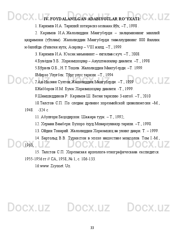 IV. FOYDALANILGAN ADABIYOTLAR RO’YXATI:
1.  Каримов   И . А .  Тарихий   хотирасиз   келажак   йўқ . – Т ., 1998 .
2.   Каримов   И.А.Жалолиддин   Мангуберди   –   халқимизнинг   миллий
қаҳрамони   (тўплам).   Жалолиддин   Мангуберди   таваллудининг   800   йиллик
юбилейда сўзлаган нутқ. Асарлар – VIII жилд. –Т., 1999. 
3. Каримов И.A. Юксак маънавият – енгилмас куч. –Т., 2008.
4.Бунеkдов З.Б.. Хоразмшоҳлар – Ануштакинлар давлати. –Т., 1998
5.Бўриев О.Б., Н.Т.Тошев. Жалолиддин Мангуберди. –Т. 1999.
8Мирзо Улуғбек. Тўрт улус тарихи. –Т., 1994
7.Ан-Насави Султон Жалолиддин Мангуберди. –Т., 1999
8Жабборов И.М. Буюк Хоразмшоҳлар давлати. -Т., 1999.
9.Шамшиддинов Р.  Каримов Ш. Ватан тарихию 3-китоб. –Т., 2010
10.Талстов   С.П.   По   следам   древние   хорезмийской   цивилизатсии   –М.,
1948.    -324 с
11. Абулғори Баҳодирхон. Шажара турк. – Т., 1992; 
12. Херман Вамбери. Бухоро 	
еkҳуд Мовароуннахр тарихи. –Т., 1990.
13. Ойдин Тонарий. Жалолиддин Хоразмшоҳ ва унинг даври. Т. – 1999.
14.   Бартольд   В.В.   Туркистон   в   эпохе   нашествие   монголов.   Том   I.-М.,
1963; 
15.   Талстов   С.П.   Хорезмская   археолога-этнографическаяа   експидится.
1955-1956 гг // СА, 1958, № 1, с. 106-133.
16 .www. Ziyonet. Uz .
                                            
33 