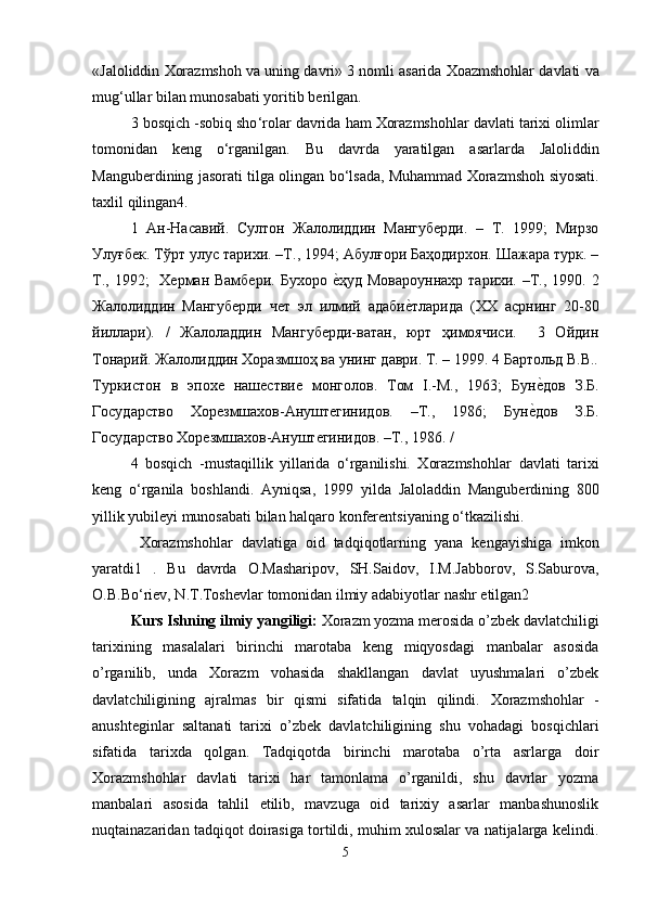 « Jaloliddin   Xorazmshoh   va   uning   davri » 3  nomli   asarida   Xoazmshohlar   davlati   va
mug ‘ ullar   bilan   munosabati   yoritib   berilgan . 
3  bosqich  - sobiq   sho ‘ rolar   davrida   ham   Xorazmshohlar   davlati   tarixi   olimlar
tomonidan   keng   o ‘ rganilgan .   Bu   davrda   yaratilgan   asarlarda   Jaloliddin
Manguberdining   jasorati   tilga   olingan   bo ‘ lsada ,  Muhammad   Xorazmshoh   siyosati .
taxlil   qilingan 4. 
1   Ан-Насавий.   Султон   Жалолиддин   Мангуберди.   –   Т.   1999;   Мирзо
Улуғбек. Тўрт улус тарихи. –Т., 1994; Абулғори Баҳодирхон. Шажара турк. –
Т., 1992;    Херман Вамбери.  Бухоро еkҳуд Мовароуннахр  тарихи. –Т., 1990. 2
Жалолиддин   Мангуберди   чет   эл   илмий   адаби	
еkтларида   (ХХ   асрнинг   20-80
йиллари).   /   Жалоладдин   Мангуберди-ватан,   юрт   ҳимоячиси.     3   Ойдин
Тонарий. Жалолиддин Хоразмшоҳ ва унинг даври. Т. – 1999. 4 Бартольд В.В..
Туркистон   в   эпохе   нашествие   монголов.   Том   I.-М.,   1963;   Бун	
еkдов   З.Б.
Государство   Хорезмшахов-Ануштегинидов.   –Т.,   1986;   Бун	
еkдов   З.Б.
Государство Хорезмшахов-Ануштегинидов. –Т., 1986. /              
4   bosqich   -mustaqillik   yillarida   o‘rganilishi.   Xorazmshohlar   davlati   tarixi
keng   o ‘ rganila   boshlandi .   Ayniqsa ,   1999   yilda   Jaloladdin   Manguberdining   800
yillik   yubileyi   munosabati   bilan   halqaro   konferentsiyaning   o ‘ tkazilishi .
  Xorazmshohlar   davlatiga   oid   tadqiqotlarning   yana   kengayishiga   imkon
yaratdi 1   .   Bu   davrda   O . Masharipov ,   SH . Saidov ,   I . M . Jabborov ,   S . Saburova ,
O . B . Bo ‘ riev ,  N . T . Toshevlar   tomonidan   ilmiy   adabiyotlar   nashr   etilgan 2
Kurs Ishning ilmiy yangiligi:   Xorazm yozma merosida o’zbek davlatchiligi
tarixining   masalalari   birinchi   marotaba   keng   miqyosdagi   manbalar   asosida
o’rganilib,   unda   Xorazm   vohasida   shakllangan   davlat   uyushmalari   o’zbek
davlatchiligining   ajralmas   bir   qismi   sifatida   talqin   qilindi.   Xorazmshohlar   -
anushteginlar   saltanati   tarixi   o’zbek   davlatchiligining   shu   vohadagi   bosqichlari
sifatida   tarixda   qolgan.   Tadqiqotda   birinchi   marotaba   o’rta   asrlarga   doir
Xorazmshohlar   davlati   tarixi   har   tamonlama   o’rganildi,   shu   davrlar   yozma
manbalari   asosida   tahlil   etilib,   mavzuga   oid   tarixiy   asarlar   manbashunoslik
nuqtainazaridan tadqiqot doirasiga tortildi, muhim xulosalar va natijalarga kelindi.
5 