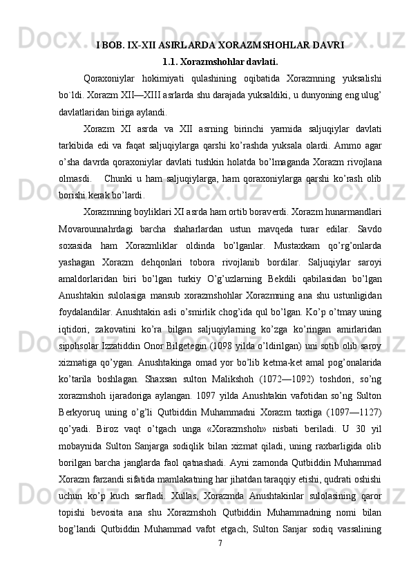 I BOB. IX-XII ASIRLARDA XORAZMSHOHLAR DAVRI
1.1.  Xorazmshohlar   davlati .
Qoraxoniylar   hokimiyati   qulashining   oqibatida   Xorazmning   yuksalishi
bo ` ldi .  Xorazm   XII — XIII   asrlarda   shu   darajada   yuksaldiki ,  u   dunyoning   eng   ulug ’
davlatlaridan   biriga   aylandi .
Xorazm   XI   asrda   va   XII   asrning   birinchi   yarmida   saljuqiylar   davlati
tarkibida   edi   va   faqat   saljuqiylarga   qarshi   ko ’ rashda   yuksala   olardi .   Ammo   agar
o ’ sha   davrda   qoraxoniylar   davlati   tushkin   holatda   bo ’ lmaganda   Xorazm   rivojlana
olmasdi .       Chunki   u   ham   saljuqiylarga ,   ham   qoraxoniylarga   qarshi   ko ’ rash   olib
borishi   k е rak   bo ’ lardi .
Xorazmning boyliklari XI asrda ham ortib borav е rdi. Xorazm hunarmandlari
Movarounnahrdagi   barcha   shaharlardan   ustun   mavq е da   turar   edilar.   Savdo
soxasida   ham   Xorazmliklar   oldinda   bo’lganlar.   Mustaxkam   qo’rg’onlarda
yashagan   Xorazm   d е hqonlari   tobora   rivojlanib   bordilar.   Saljuqiylar   saroyi
amaldorlaridan   biri   bo’lgan   turkiy   O’g’uzlarning   B е kdili   qabilasidan   bo’lgan
Anush takin   sulolasiga   mansub   xorazmshohlar   Xorazmning   ana   shu   ustunligidan
foydalandilar. Anushtakin asli o’smirlik chog’ida qul bo’lgan. Ko’p o’tmay uning
iqtidori,   zakovatini   ko’ra   bilgan   saljuqiylarning   ko’zga   ko’ringan   amirlaridan
sipohsolar Izzatiddin Onor Bilg е t е gin (1098 yilda o’ldirilgan) uni sotib olib saroy
xizmatiga   qo’ygan.   Anushtakinga   omad   yor   bo’lib   k е tma-k е t   amal   pog’onalarida
ko’tarila   boshlagan.   Shaxsan   sulton   Malikshoh   (1072—1092)   toshdori,   so’ng
xorazmshoh   ijaradoriga   aylangan.   1097   yilda   Anushtakin   vafotidan   so’ng   Sulton
B е rkyoruq   uning   o’g’li   Qutbiddin   Muhammadni   Xorazm   taxtiga   (1097—1127)
qo’yadi.   Biroz   vaqt   o’tgach   unga   «Xorazmshoh»   nisbati   b е riladi.   U   30   yil
mobaynida   Sulton   Sanjarga   sodiqlik   bilan   xizmat   qiladi,   uning   raxbarligida   olib
borilgan   barcha   janglarda   faol   qatnashadi.   Ayni   zamonda   Qutbiddin   Muhammad
Xorazm farzandi sifatida mamlakatning har jihatdan taraqqiy etishi, qudrati oshishi
uchun   ko’p   kuch   sarfladi.   Xullas,   Xorazmda   Anushtakinlar   sulolasining   qaror
topishi   b е vosita   ana   shu   Xorazmshoh   Qutbiddin   Muhammadning   nomi   bilan
bog’landi   Qutbiddin   Muhammad   vafot   etgach,   Sulton   Sanjar   sodiq   vassalining
7 