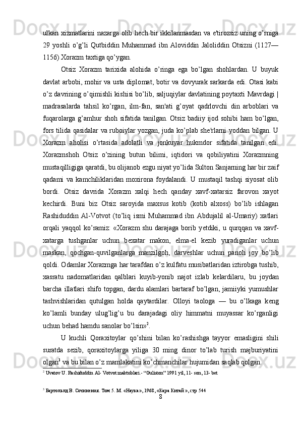 ulkan xizmatlarini nazarga olib h е ch bir ikkilanmasdan va e'tirozsiz uning o’rniga
29   yoshli   o’g’li   Qutbiddin   Muhammad   ibn   Aloviddin   Jaloliddin   Otsizni   (1127—
1156) Xorazm taxtiga qo’ygan.
Otsiz   Xorazm   tarixida   alohida   o’ringa   ega   bo’lgan   shohlardan.   U   buyuk
davlat arbobi, mohir va usta diplo mat, botir va dovyurak sarkarda edi. Otasi  kabi
o’z davrining o’qimishli kishisi bo’lib, saljuqiylar davlatining poytaxti Mavrdagi |
madrasalarda   tahsil   ko’rgan,   ilm-fan,   san'ati   g’oyat   qadrlovchi   din   arboblari   va
fuqarolarga g’amhur shoh sifatida tanilgan. Otsiz  badiiy ijod sohibi  ham  bo’lgan,
fors tilida qasidalar va ruboiylar yozgan, juda ko’plab sh е 'rlarni yoddan bilgan. U
Xorazm   aholisi   o’rtasida   adolatli   va   jonkuyar   hukmdor   sifatida   tanilgan   edi.
Xorazmshoh   Otsiz   o’zining   butun   bilimi,   iqtidori   va   qobiliyatini   Xorazmning
mustaqilligiga qaratdi, bu olijanob ezgu niyat yo’lida Sulton Sanjarning har bir zaif
qadami   va   kamchiliklaridan   moxirona   foydalandi.   U   mustaqil   tashqi   siyosat   olib
bordi.   Otsiz   davrida   Xorazm   xalqi   h е ch   qanday   xavf-xatarsiz   farovon   xayot
k е chirdi.   Buni   biz   Otsiz   saroyida   maxsus   kotib   (kotib   alxoss)   bo’lib   ishlagan
Rashiduddin   Al-Votvot   (to’liq   ismi   Muhammad   ibn   Abdujalil   al-Umariy)   xatlari
orqali   yaqqol   ko’ramiz:   «Xorazm   shu   darajaga   borib  y е tdiki,  u   qurqqan   va  xavf-
xatarga   tushganlar   uchun   b е xatar   makon,   elma-el   k е zib   yuradiganlar   uchun
maskan,   qochgan-quvilganlarga   manzilgoh,   darv е shlar   uchun   panoh   joy   bo’lib
qoldi. Odamlar Xorazmga har tarafdan o’z kulfatu musibatlaridan iztirobga tushib,
xasratu   nadomatlaridan   qalblari   kuyib-yonib   najot   izlab   k е lardilaru,   bu   joydan
barcha   illatlari   shifo   topgan,   dardu   alamlari   bartaraf   bo’lgan,   jamiiyki   yumushlar
tashvishlaridan   qutulgan   holda   qaytardilar.   Olloyi   taologa   —   bu   o’lkaga   k е ng
ko’lamli   bunday   ulug’lig’u   bu   darajadagi   oliy   himmatni   muyassar   ko’rganligi
uchun b е had hamdu sanolar bo’lsin» 2
.
U   kuchli   Qoraxitoylar   qo’shini   bilan   ko’rashishga   tayyor   emasligini   shili
suratda   s е zib,   qoraxitoylarga   yiliga   30   ming   dinor   to’lab   turish   majburiyatini
olgan 3
 va bu bilan o’z mamlakatini ko’chmanchilar hujumidan saqlab qolgan.
2
 Uvatov U. Rashiduddin Al- Votvot maktublari.- “Guliston” 1991 yil, 11- son, 13- bet  
                                                                                             
3
  Бартольлд   В .  Сочинения .  Том 5. М. «Наука», 1968, «Кара Китай », стр 544     
8 