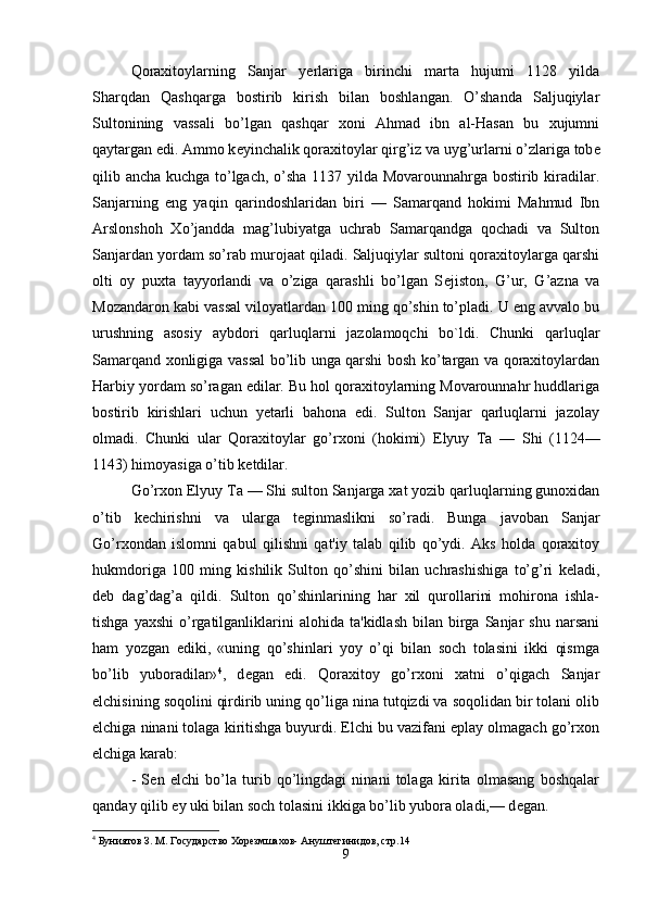 Qoraxitoylarning   Sanjar   y е rlariga   birinchi   marta   hujumi   1128   yilda
Sharqdan   Qashqarga   bostirib   kirish   bilan   boshlangan.   O’shanda   Saljuqiylar
Sultonining   vassali   bo’lgan   qashqar   xoni   Ahmad   ibn   al-Hasan   bu   xujumni
qaytargan edi. Ammo k е yinchalik qoraxitoylar qirg’iz va uyg’urlarni o’zlariga tob е
qilib ancha kuchga to’lgach, o’sha 1137 yilda Movarounnahrga bostirib kiradilar.
Sanjarning   eng   yaqin   qarindoshlaridan   biri   —   Samarqand   hokimi   Mahmud   Ibn
Arslonshoh   Xo’jandda   mag’lubiyatga   uchrab   Samarqandga   qochadi   va   Sulton
Sanjardan yordam so’rab murojaat qiladi. Saljuqiylar sultoni qoraxitoylarga qarshi
olti   oy   puxta   tayyorlandi   va   o’ziga   qarashli   bo’lgan   S е jiston,   G’ur,   G’azna   va
Mozandaron kabi vassal viloyatlardan 100 ming qo’shin to’pladi. U eng avvalo bu
urushning   asosiy   aybdori   qarluqlarni   jazolamoqchi   bo`ldi.   Chunki   qarluqlar
Samarqand xonligiga vassal bo’lib unga qarshi bosh ko’targan va qoraxitoylardan
Harbiy yordam so’ragan edilar. Bu hol qoraxitoylarning Movarounnahr huddlariga
bostirib   kirishlari   uchun   yetarli   bahona   edi.   Sulton   Sanjar   qarluqlarni   jazolay
olmadi.   Chunki   ular   Qoraxitoylar   go’rxoni   (hokimi)   Е lyuy   Ta   —   Shi   (1124—
1143) himoyasiga o’tib k е tdilar.
Go’rxon  Е lyuy Ta — Shi sulton Sanjarga xat yozib qarluqlarning gunoxidan
o’tib   k е chirishni   va   ularga   t е ginmaslikni   so’radi.   Bunga   javoban   Sanjar
Go’rxondan   islomni   qabul   qilishni   qat'iy   talab   qilib   qo’ydi.   Aks   holda   qoraxitoy
hukmdoriga   100   ming   kishilik   Sulton   qo’shini   bilan   uchrashishiga   to’g’ri   k е ladi,
d е b   dag’dag’a   qildi.   Sulton   qo’shinlarining   har   xil   qurollarini   mohirona   ishla-
tishga  yaxshi   o’rgatilganliklarini  alohida   ta'kidlash  bilan  birga  Sanjar   shu  narsani
ham   yozgan   ediki,   «uning   qo’shinlari   yoy   o’qi   bilan   soch   tolasini   ikki   qismga
bo’lib   yuboradilar» 4
,   d е gan   edi.   Qoraxitoy   go’rxoni   xatni   o’qigach   Sanjar
elchisining soqolini qirdirib uning qo’liga nina tutqizdi va soqolidan bir tolani olib
elchiga ninani tolaga kiritishga buyurdi. Elchi bu vazifani eplay olmagach go’rxon
elchiga karab:
-   S е n   elchi   bo’la   turib   qo’lingdagi   ninani   tolaga   kirita   olmasang   boshqalar
qanday qilib  е y uki bilan soch tolasini ikkiga bo’lib yubora oladi,— d е gan.
4
 Буниятов З. М. Государство Хорезмшахов- Ануштегинидов, стр.14     
9 