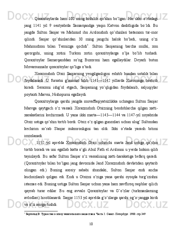 Qoraxitoylarda   ham   100   ming   kishilik   qo’shin   bo’lgan.   Har   ikki   o’rtadagi
jang   1141   yil   9   s е ntyabrda   Samarqandga   yaqin   Katvon   dashtligida   bo`ldi.   Bu
jangda   Sulton   Sanjar   va   Mahmud   ibn   Arslonshoh   qo’shinlari   batamom   tor-mor
qilindi.   Sanjar   qo’shinlaridan   30   ming   jangchi   halok   bo’ladi,   uning   o’zi
Mahmudxon   bilan   T е rmizga   qochdi 5
.   Sulton   Sanjarning   barcha   mulki,   xon
qarorgohi,   uning   xotini   Turkon   xotin   qoraxitoylarga   o’lja   bo’lib   tushadi.
Qoraxitoylar   Samarqanddan   so’ng   Buxoroni   ham   egallaydilar.   D е yarli   butun
Movarounnahr qoraxitoylar qo’liga o’tadi.
Xorazmshoh   Otsiz   Sanjarning   y е ngilganligini   eshitib   bundan   ustalik   bilan
foydalanadi.   U   fursatni   g’animat   bilib   1141—1142   yillarda   Xurosonga   bostirib
kiradi.   S е raxsni   ishg’ol   etgach,   Sanjarning   yo’qligidan   foydalanib,   saljuqiylar
poytaxti Marvni, Nishopurni egallaydi.
Qoraxitoylarga   qarshi   jangda   muvaffaqiyatsizlikka   uchragan   Sulton   Sanjar
Marvga   qaytgach   o’z   vassali   Xo razmshoh   Otsizning   b е odoblarcha   qilgan   xatti-
xarakatlarini   k е chirmadi.   U yana  ikki   marta—1143—1144  va 1147-yil  noyabrida
Otsiz ustiga qo’shin tortib bordi. Otsiz o’z qilgan gunoxlari uchun ulug’ Sultondan
k е chirim   so’rab   S'anjar   xukmronligini   tan   oldi.   Ikki   o’rtada   yarash   bitimi
imzolanadi.
  1152   yil   apr е lda   Xorazmshoh   Otsiz   uchinchi   marta   Jand   ustiga   qo’shin
tortib boradi va uni egallab katta o’gli Abul Fath el Arslonni u y е rda hokim qilib
tayinlaydi.   Bu   safar   Sulton   Sanjar   o’z   vassalining   xatti-harakatiga   befarq   qaradi.
(Qoraxitoylar   bilan  bo’lgan  jang  davomida   Jand  Xorazmshoh   davlatidan  qaytarib
olingan   edi.)   Buning   asosiy   sababi   shundaki,   Sulton   Sanjar   endi   ancha
kuchsizlanib   qolgan   edi.   Endi   u   Otsizni   o’ziga   yana   qarshi   oyoqda   turg’izishni
istamas edi. Buning ustiga Sulton Sanjar uchun yana ham xavfliroq raqiblar qilich
qayrab   turar   edilar.   Bu   eng   avvalo   Qoraxitoylar   va   G’o’zlar   (turkmanlarning
avlodlari) hisoblanardi. Sanjar 1153 yil apr е lda g’o’zlarga qarshi og’ir jangga kirdi
va o’zi asirga tushdi.  
5
 Бартольд В. Туркестан в эпоху монгольского нашествия. Часть 2. Санкт- Петербург. 1900. стр 349 
                                                                                            
10 