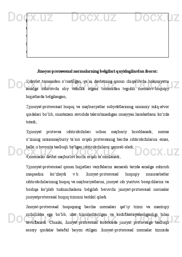 protsessual   huquqi   subyekti   huquq   normasida   o‘z   aksini   topgan   huquq   va
majburiyatlarni   amalga   oshirar   ekan   jinoyat-protsessual   munosabatlarga   kirishadi
va   shu   orqali   muayyan   jinoyat   ishi   bo‘yicha   huquqiy   munosabatlar   subyektiga
(ishtirokchisiga)   aylanadi.   Jinoyat-protsessual   huquqi   o‘zida   jinoyat-protsessual
qonunda ifodalangan   normalar majmuini ifodalaydi.
Jinoyat-protsessual normalarning belgilari quyidagilardan iborat:
1)davlat   tomonidan   o‘rnatilgan,   ya’ni   davlatning   qonun   chiqaruvchi   hokimiyatni
amalga   oshiruvchi   oliy   vakillik   organi   tomonidan   tegishli   normativ-huquqiy
hujjatlarda belgilangan;  
2)jinoyat-protsessual   huquq   va   majburiyatlar   subyektlarining   umumiy   xulq-atvor
qoidalari bo‘lib, muntazam ravishda takrorlanadigan   muayyan harakatlarni ko‘zda
tutadi;
3)jinoyat   protsessi   ishtirokchilari   uchun   majburiy   hisoblanadi;   norma
o‘zining   umummajburiy   ta’siri   orqali   protsessning   barcha   ishtirokchilarini   emas,
balki u bevosita taalluqli bo‘lgan ishtirokchilarni qamrab oladi;
4)normalar davlat majburlov kuchi orqali ta’minlanadi;
5)jinoyat-protsessual  qonun  hujjatlari   vazifalarini  samarali  tarzda   amalga  oshirish
maqsadini   ko‘zlaydi   v.b.   Jinoyat-protsessual   huquqiy   munosabatlar
ishtirokchilarining huquq   va majburiyatlarini, jinoyat ish yurituvi bosqichlarini va
boshqa   ko‘plab   tushunchalarni   belgilab   beruvchi   jinoyat-protsessual   normalar
jinoyatprotsessual huquq tizimini tashkil qiladi. 
Jinoyat-protsessual   huquqning   barcha   normalari   qat’iy   tizim   va   mantiqiy
izchillikka   ega   bo‘lib,   ular   tizimlashtirilgan   va   kodifikatsiyalashganligi   bilan
tavsiflanadi.   Chunki,   Jinoyat-protsessual   kodeksida   jinoyat   protsessiga   taalluqli
asosiy   qoidalar   batafsil   bayon   etilgan.   Jinoyat-protsessual   normalar   tizimida 