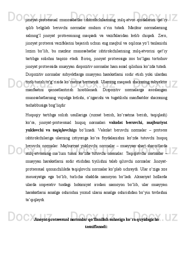 jinoyat-protsessual   munosabatlar   ishtirokchilarining   xulq-atvor   qoidalarini   qat’iy
qilib   belgilab   beruvchi   normalar   muhim   o‘rin   tutadi.   Mazkur   normalarning
salmog‘I   jinoyat   protsessining   maqsadi   va   vazifalaridan   kelib   chiqadi.   Zero,
jinoyat   protsessi vazifalarini bajarish uchun eng maqbul va oqilona yo‘l tanlanishi
lozim   bo‘lib,   bu   mazkur   munosabatlar   ishtirokchilarining   xulq-atvorini   qat’iy
tartibga   solishni   taqozo   etadi.   Biroq,   jinoyat   protsessiga   xos   bo‘lgan   tortishuv
jinoyat protsessida muayyan dispozitiv normalar ham amal   qilishini ko‘zda tutadi.
Dispozitiv   normalar   subyektlarga   muayyan   harakatlarni   sodir   etish   yoki   ulardan
tiyib turish to‘g‘risida ko‘rsatma   bermaydi. Ularning maqsadi shaxsning subyektiv
manfaatini   qanoatlantirish   hisoblanadi.   Dispozitiv   normalarga   asoslangan
munosabatlarning   vujudga   kelishi,   o‘zgarishi   va   tugatilishi   manfaatdor   shaxsning
tashabbusiga bog‘liqdir
Huquqiy   tartibga   solish   usullariga   (ruxsat   berish,   ko‘rsatma   berish,   taqiqlash)
ko‘ra,   jinoyat-protsessual   huquq   normalari   vakolat   beruvchi,   majburiyat
yuklovchi   va   taqiqlovchi ga   bo‘linadi.   Vakolat   beruvchi   normalar   –   protsess
ishtirokchilariga   ularning   ixtiyoriga   ko‘ra   foydalanishni   ko‘zda   tutuvchi   huquq
beruvchi   normalar.   Majburiyat   yuklovchi   normalar   –   muayyan   shart-sharoitlarda
xulq-atvorning   ma’lum   turini   ko‘zda   tutuvchi   normalar.   Taqiqlovchi   normalar   –
muayyan   harakatlarni   sodir   etishdan   tiyilishni   talab   qiluvchi   normalar.   Jinoyat-
protsessual  qonunchilikda   taqiqlovchi normalar ko‘plab uchraydi. Ular o‘ziga xos
xususiyatga   ega   bo‘lib,   turlicha   shaklda   namoyon   bo‘ladi.   Aksariyat   hollarda
ularda   imperativ   tusdagi   hokimiyat   irodasi   namoyon   bo‘lib,   ular   muayyan
harakatlarni   amalga   oshirishni   yoxud   ularni   amalga   oshirishdan   bo‘yin   tovlashni
ta’qiqlaydi.
Jinoyat-protsessual normalar qo‘llanilish sohasiga ko‘ra quyidagicha
tasniflanadi: 