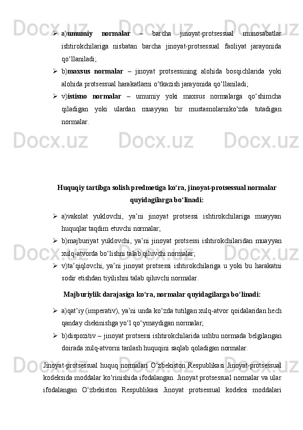  a) umumiy   normalar   –   barcha   jinoyat-protsessual   munosabatlar
ishtirokchilariga   nisbatan   barcha   jinoyat-protsessual   faoliyat   jarayonida
qo‘llaniladi;
 b) maxsus   normalar   –   jinoyat   protsessining   alohida   bosqichlarida   yoki
alohida protsessual harakatlarni o‘tkazish jarayonida qo‘llaniladi;
 v) istisno   normalar   –   umumiy   yoki   maxsus   normalarga   qo‘shimcha
qiladigan   yoki   ulardan   muayyan   bir   mustasnolarniko‘zda   tutadigan
normalar.
Huquqiy tartibga solish predmetiga ko‘ra, jinoyat-protsessual   normalar
quyidagilarga bo‘linadi:
 a)vakolat   yuklovchi,   ya’ni   jinoyat   protsessi   ishtirokchilariga   muayyan
huquqlar taqdim etuvchi normalar;
 b)majburiyat   yuklovchi,   ya’ni   jinoyat   protsessi   ishtirokchilaridan   muayyan
xulq-atvorda bo‘lishni talab qiluvchi normalar;
 v)ta’qiqlovchi,   ya’ni   jinoyat   protsessi   ishtirokchilariga   u   yoki   bu   harakatni
sodir etishdan tiyilishni talab qiluvchi normalar.
Majburiylik darajasiga ko‘ra, normalar quyidagilarga bo‘linadi:
 a)qat’iy (imperativ), ya’ni unda ko‘zda tutilgan xulq-atvor   qoidalaridan hech
qanday chekinishga yo‘l qo‘ymaydigan normalar;
 b)dispozitiv – jinoyat protsessi ishtirokchilarida ushbu normada   belgilangan
doirada xulq-atvorni tanlash huquqini saqlab qoladigan   normalar.
Jinoyat-protsessual  huquq normalari O‘zbekiston Respublikasi   Jinoyat-protsessual
kodeksida moddalar ko‘rinishida ifodalangan. Jinoyat protsessual normalar va ular
ifodalangan   O‘zbekiston   Respublikasi   Jinoyat   protsessual   kodeksi   moddalari 