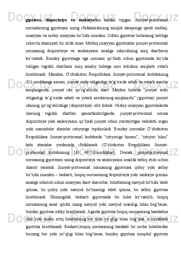 gipoteza,   dispozitsiya   va   sanksiya dan   tashkil   topgan.   Jinoyat-protsessual
normalarning   gipotezasi   uning   ifodalanishining   aniqlik   darajasiga   qarab   mutlaq-
muayyan va nisbiy muayyan bo‘lishi mumkin. Ushbu gipoteza turlarining tartibga
soluvchi   ahamiyati bir xilda emas. Mutlaq muayyan gipotezalar jinoyat-protsessual
normaning   dispozitsiya   va   sanksiyasini   amalga   oshirishning   aniq   shartlarini
ko‘rsatadi.   Bunday   gipotezaga   ega   normani   qo‘llash   uchun   gipotezada   ko‘zda
tutilgan   tegishli   shartlarni   aniq   amaliy   holatga   mos   kelishini   aniqlash   yetarli
hisoblanadi.   Masalan,   O‘zbekiston   Respublikasi   Jinoyat-protsessual   kodeksining
321-moddasiga asosan, jinoyat sodir etilganligi to‘g‘risida   sabab va yetarli asoslar
aniqlanganda,   jinoyat   ishi   qo‘zg‘atilishi   shart.   Mazkur   holatda   “jinoyat   sodir
etilganligi   to‘g‘risida   sabab   va   yetarli   asoslarning   aniqlanishi”   (gipoteza)   jinoyat
ishining   qo‘zg‘atilishiga   (dispozitsiya)   olib   keladi.   Nisbiy-muayyan   gipotezalarda
ularning   tegishli   shartlari   qanoatlantirilganda,   jinoyat-protsessual   norma
dispozitsiya   yoki   sanksiyasini   qo‘llash   jinoyat   ishini   yuritayotgan   vakolatli   organ
yoki   mansabdor   shaxslar   ixtiyoriga   topshiriladi.   Bunday   normalar   O‘zbekiston
Respublikasi   Jinoyat-protsessual   kodeksida   “ixtiyoriga   binoan”,   “ixtiyori   bilan”
kabi   atamalar   yordamida   ifodalanadi   (O‘zbekiston   Respublikasi   Jinoyat-
protsessual   kodeksining   161,   49710-moddalari).   Demak,   jinoyatprotsessual
normaning gipotezasi uning dispozitsiya va sanksiyasini amalda   tatbiq etish uchun
sharoit   yaratadi.   Jinoyat-protsessual   normaning   gipotezasi   ijobiy   yoki   salbiy
bo‘lishi mumkin – basharti, huquq normasining dispozitsiya yoki sanksiya qismini
amalga oshirish uchun muayyan shart-sharoitlar, holatlarning mavjud bo‘lishi talab
qilinsa,   bu   ijobiy   yoki   mavjud   bo‘lmasligi   talab   qilinsa,   bu   salbiy   gipoteza
hisoblanadi.   Shuningdek,   basharti   gipotezada   bir   holat   ko‘rsatilib,   huquq
normasining   amal   qilishi   uning   mavjud   yoki   mavjud   emasligi   bilan   bog‘lansa,
bunday gipoteza oddiy hisoblanadi. Agarda gipoteza huquq normasining harakatini
ikki   yoki   undan   ortiq   holatlarning   bor   yoki   yo‘qligi   bilan   bog‘lasa,   u   murakkab
gipoteza   hisoblanadi.   Basharti,huquq   normasining   harakati   bir   necha   holatlardan
birining   bor   yoki   yo‘qligi   bilan   bog‘lansa,   bunday   gipoteza   muqobil   gipoteza 