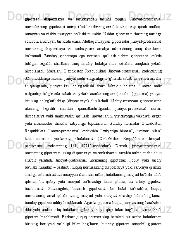 gipoteza,   dispozitsiya   va   sanksiya dan   tashkil   topgan.   Jinoyat-protsessual
normalarning   gipotezasi   uning   ifodalanishining   aniqlik   darajasiga   qarab   mutlaq-
muayyan va nisbiy muayyan bo‘lishi mumkin. Ushbu gipoteza turlarining tartibga
soluvchi   ahamiyati bir xilda emas. Mutlaq muayyan gipotezalar jinoyat-protsessual
normaning   dispozitsiya   va   sanksiyasini   amalga   oshirishning   aniq   shartlarini
ko‘rsatadi.   Bunday   gipotezaga   ega   normani   qo‘llash   uchun   gipotezada   ko‘zda
tutilgan   tegishli   shartlarni   aniq   amaliy   holatga   mos   kelishini   aniqlash   yetarli
hisoblanadi.   Masalan,   O‘zbekiston   Respublikasi   Jinoyat-protsessual   kodeksining
321-moddasiga asosan, jinoyat sodir etilganligi to‘g‘risida   sabab va yetarli asoslar
aniqlanganda,   jinoyat   ishi   qo‘zg‘atilishi   shart.   Mazkur   holatda   “jinoyat   sodir
etilganligi   to‘g‘risida   sabab   va   yetarli   asoslarning   aniqlanishi”   (gipoteza)   jinoyat
ishining   qo‘zg‘atilishiga   (dispozitsiya)   olib   keladi.   Nisbiy-muayyan   gipotezalarda
ularning   tegishli   shartlari   qanoatlantirilganda,   jinoyat-protsessual   norma
dispozitsiya   yoki   sanksiyasini   qo‘llash   jinoyat   ishini   yuritayotgan   vakolatli   organ
yoki   mansabdor   shaxslar   ixtiyoriga   topshiriladi.   Bunday   normalar   O‘zbekiston
Respublikasi   Jinoyat-protsessual   kodeksida   “ixtiyoriga   binoan”,   “ixtiyori   bilan”
kabi   atamalar   yordamida   ifodalanadi   (O‘zbekiston   Respublikasi   Jinoyat-
protsessual   kodeksining   161,   49710-moddalari).   Demak,   jinoyatprotsessual
normaning gipotezasi uning dispozitsiya va sanksiyasini amalda   tatbiq etish uchun
sharoit   yaratadi.   Jinoyat-protsessual   normaning   gipotezasi   ijobiy   yoki   salbiy
bo‘lishi mumkin – basharti, huquq normasining dispozitsiya yoki sanksiya qismini
amalga oshirish uchun muayyan shart-sharoitlar, holatlarning mavjud bo‘lishi talab
qilinsa,   bu   ijobiy   yoki   mavjud   bo‘lmasligi   talab   qilinsa,   bu   salbiy   gipoteza
hisoblanadi.   Shuningdek,   basharti   gipotezada   bir   holat   ko‘rsatilib,   huquq
normasining   amal   qilishi   uning   mavjud   yoki   mavjud   emasligi   bilan   bog‘lansa,
bunday gipoteza oddiy hisoblanadi. Agarda gipoteza huquq normasining harakatini
ikki   yoki   undan   ortiq   holatlarning   bor   yoki   yo‘qligi   bilan   bog‘lasa,   u   murakkab
gipoteza   hisoblanadi.   Basharti,huquq   normasining   harakati   bir   necha   holatlardan
birining   bor   yoki   yo‘qligi   bilan   bog‘lansa,   bunday   gipoteza   muqobil   gipoteza