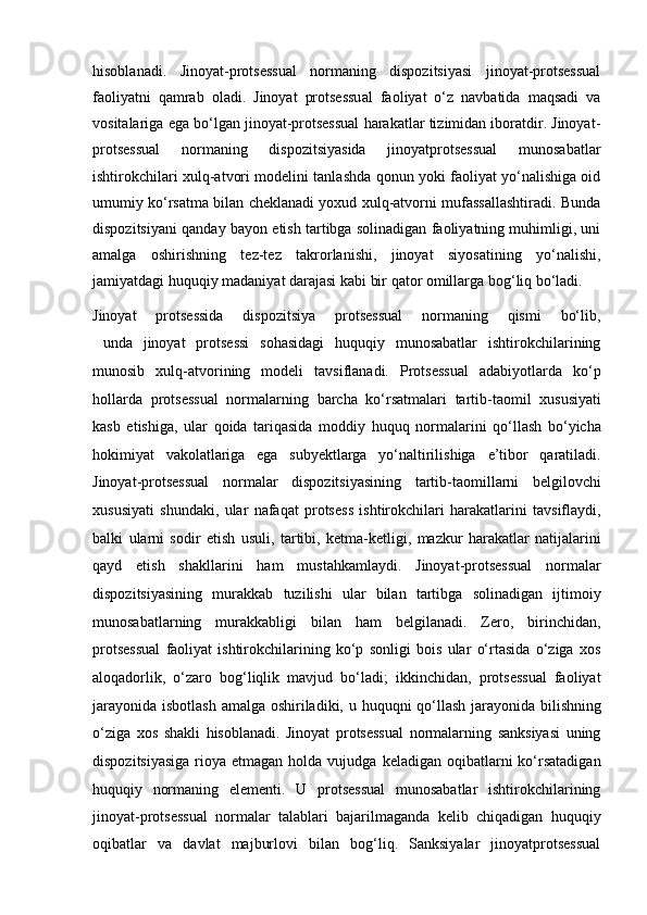 hisoblanadi.   Jinoyat-protsessual   normaning   dispozitsiyasi   jinoyat-protsessual
faoliyatni   qamrab   oladi.   Jinoyat   protsessual   faoliyat   o‘z   navbatida   maqsadi   va
vositalariga ega bo‘lgan jinoyat-protsessual harakatlar tizimidan iboratdir. Jinoyat-
protsessual   normaning   dispozitsiyasida   jinoyatprotsessual   munosabatlar
ishtirokchilari xulq-atvori modelini tanlashda qonun yoki faoliyat yo‘nalishiga oid
umumiy ko‘rsatma bilan cheklanadi yoxud xulq-atvorni mufassallashtiradi. Bunda
dispozitsiyani qanday bayon etish tartibga solinadigan faoliyatning muhimligi, uni
amalga   oshirishning   tez-tez   takrorlanishi,   jinoyat   siyosatining   yo‘nalishi,
jamiyatdagi huquqiy madaniyat darajasi kabi bir qator omillarga bog‘liq bo‘ladi.
Jinoyat   protsessida   dispozitsiya   protsessual   normaning   qismi   bo‘lib,
  unda   jinoyat   protsessi   sohasidagi   huquqiy   munosabatlar   ishtirokchilarining
munosib   xulq-atvorining   modeli   tavsiflanadi.   Protsessual   adabiyotlarda   ko‘p
hollarda   protsessual   normalarning   barcha   ko‘rsatmalari   tartib-taomil   xususiyati
kasb   etishiga,   ular   qoida   tariqasida   moddiy   huquq   normalarini   qo‘llash   bo‘yicha
hokimiyat   vakolatlariga   ega   subyektlarga   yo‘naltirilishiga   e’tibor   qaratiladi.
Jinoyat-protsessual   normalar   dispozitsiyasining   tartib-taomillarni   belgilovchi
xususiyati   shundaki,   ular   nafaqat   protsess   ishtirokchilari   harakatlarini   tavsiflaydi,
balki   ularni   sodir   etish   usuli,   tartibi,   ketma-ketligi,   mazkur   harakatlar   natijalarini
qayd   etish   shakllarini   ham   mustahkamlaydi.   Jinoyat-protsessual   normalar
dispozitsiyasining   murakkab   tuzilishi   ular   bilan   tartibga   solinadigan   ijtimoiy
munosabatlarning   murakkabligi   bilan   ham   belgilanadi.   Zero,   birinchidan,
protsessual   faoliyat   ishtirokchilarining   ko‘p   sonligi   bois   ular   o‘rtasida   o‘ziga   xos
aloqadorlik,   o‘zaro   bog‘liqlik   mavjud   bo‘ladi;   ikkinchidan,   protsessual   faoliyat
jarayonida isbotlash amalga oshiriladiki, u huquqni qo‘llash jarayonida   bilishning
o‘ziga   xos   shakli   hisoblanadi.   Jinoyat   protsessual   normalarning   sanksiyasi   uning
dispozitsiyasiga   rioya  etmagan   holda  vujudga  keladigan  oqibatlarni   ko‘rsatadigan
huquqiy   normaning   elementi.   U   protsessual   munosabatlar   ishtirokchilarining
jinoyat-protsessual   normalar   talablari   bajarilmaganda   kelib   chiqadigan   huquqiy
oqibatlar   va   davlat   majburlovi   bilan   bog‘liq.   Sanksiyalar   jinoyatprotsessual 