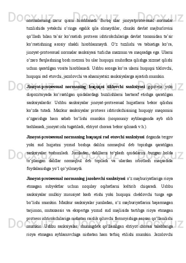 normalarning   zarur   qismi   hisoblanadi.   Biroq   ular   jinoyatprotsessual   normalar
tuzilishida   yetakchi   o‘ringa   egalik   qila   olmaydilar,   chunki   davlat   majburlovini
qo‘llash   bilan   ta’sir   ko‘rsatish   protsess   ishtirokchilariga   davlat   tomonidan   ta’sir
ko‘rsatishning   asosiy   shakli   hisoblanmaydi.   O‘z   tuzilishi   va   tabiatiga   ko‘ra,
jinoyat-protsessual normalar   sanksiyasi turlicha mazmun va maqsadga ega. Ularni
o‘zaro farqlashning   bosh mezoni bu ular huquqni muhofaza qilishga xizmat qilishi
uchun   qaratilgan vosita hisoblanadi. Ushbu asosga ko‘ra ularni huquqni tiklovchi,
huquqni rad etuvchi, jazolovchi va ahamiyatsiz sanksiyalarga ajratish   mumkin.
Jinoyat-protsessual   normaning   huquqni   tiklovchi   sanksiyasi   gipoteza   yoki
dispozitsiyada   ko‘rsatilgan   qoidalardagi   buzilishlarni   bartaraf   etishga   qaratilgan
sanksiyalardir.   Ushbu   sanksiyalar   jinoyat-protsessual   hujjatlarni   bekor   qilishni
ko‘zda   tutadi.   Mazkur   sanksiyalar   protsess   ishtirokchisining   huquqiy   maqomini
o‘zgarishga   ham   sabab   bo‘lishi   mumkin   (noqonuniy   ayblanganda   ayb   olib
tashlanadi, jinoyat ishi tugatiladi,   ehtiyot chorasi bekor qilinadi v.h.).
Jinoyat-protsessual normaning huquqni rad etuvchi sanksiyasi   deganda tergov
yoki   sud   hujjatini   yoxud   boshqa   dalilni   nomaqbul   deb   topishga   qaratilgan
sanksiyalar   tushuniladi.   Jumladan,   dalillarni   to‘plash   qoidalarini   buzgan   holda
to‘plangan   dalillar   nomaqbul   deb   topiladi   va   ulardan   isbotlash   maqsadida
foydalanishga yo‘l qo‘yilmaydi.
Jinoyat-protsessual normaning jazolovchi sanksiyasi   o‘z   majburiyatlariga rioya
etmagan   subyektlar   uchun   noqulay   oqibatlarni   keltirib   chiqaradi.   Ushbu
sanksiyalar   mulkiy   xususiyat   kasb   etishi   yoki   huquqni   cheklovchi   tusga   ega
bo‘lishi   mumkin.   Mazkur   sanksiyalar   jumladan,   o‘z   majburiyatlarini   bajarmagan
tarjimon,   mutaxassis   va   ekspertga   yoxud   sud   majlisida   tartibga   rioya   etmagan
protsess   ishtirokchilariga nisbatan raislik qiluvchi farmoyishiga asosan qo‘llanilishi
mumkin.   Ushbu   sanksiyalar,   shuningdek   qo‘llanilgan   ehtiyot   chorasi   talablariga
rioya   etmagan   ayblanuvchiga   nisbatan   ham   tatbiq   etilishi   mumkin.   Jazolovchi 