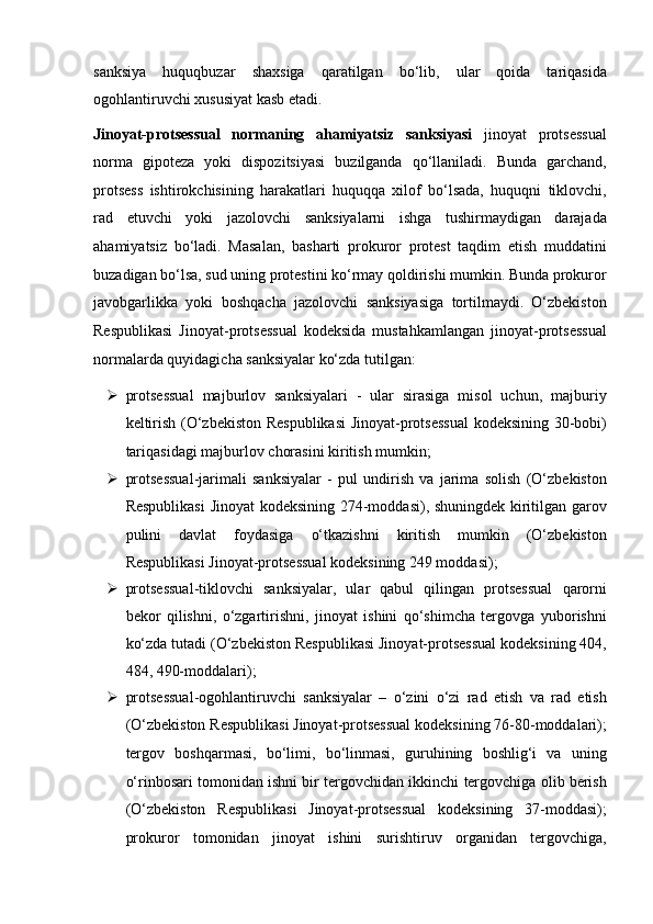 sanksiya   huquqbuzar   shaxsiga   qaratilgan   bo‘lib,   ular   qoida   tariqasida
ogohlantiruvchi xususiyat kasb etadi.
Jinoyat-protsessual   normaning   ahamiyatsiz   sanksiyasi   jinoyat   protsessual
norma   gipoteza   yoki   dispozitsiyasi   buzilganda   qo‘llaniladi.   Bunda   garchand,
protsess   ishtirokchisining   harakatlari   huquqqa   xilof   bo‘lsada,   huquqni   tiklovchi,
rad   etuvchi   yoki   jazolovchi   sanksiyalarni   ishga   tushirmaydigan   darajada
ahamiyatsiz   bo‘ladi.   Masalan,   basharti   prokuror   protest   taqdim   etish   muddatini
buzadigan bo‘lsa, sud uning protestini   ko‘rmay qoldirishi mumkin. Bunda prokuror
javobgarlikka   yoki   boshqacha   jazolovchi   sanksiyasiga   tortilmaydi.   O‘zbekiston
Respublikasi   Jinoyat-protsessual   kodeksida   mustahkamlangan   jinoyat-protsessual
normalarda quyidagicha sanksiyalar   ko‘zda tutilgan:
 protsessual   majburlov   sanksiyalari   -   ular   sirasiga   misol   uchun,   majburiy
keltirish (O‘zbekiston Respublikasi  Jinoyat-protsessual   kodeksining 30-bobi)
tariqasidagi majburlov chorasini kiritish mumkin;  
 protsessual-jarimali   sanksiyalar   -   pul   undirish   va   jarima   solish   (O‘zbekiston
Respublikasi  Jinoyat kodeksining 274-moddasi), shuningdek   kiritilgan garov
pulini   davlat   foydasiga   o‘tkazishni   kiritish   mumkin   (O‘zbekiston
Respublikasi Jinoyat-protsessual kodeksining 249 moddasi);
 protsessual-tiklovchi   sanksiyalar,   ular   qabul   qilingan   protsessual   qarorni
bekor   qilishni,   o‘zgartirishni,   jinoyat   ishini   qo‘shimcha   tergovga   yuborishni
ko‘zda tutadi (O‘zbekiston Respublikasi Jinoyat-protsessual   kodeksining 404,
484, 490-moddalari);
 protsessual-ogohlantiruvchi   sanksiyalar   –   o‘zini   o‘zi   rad   etish   va   rad   etish
(O‘zbekiston Respublikasi Jinoyat-protsessual kodeksining   76-80-moddalari);
tergov   boshqarmasi,   bo‘limi,   bo‘linmasi,   guruhining   boshlig‘i   va   uning
o‘rinbosari tomonidan ishni bir tergovchidan ikkinchi   tergovchiga olib berish
(O‘zbekiston   Respublikasi   Jinoyat-protsessual   kodeksining   37-moddasi);
prokuror   tomonidan   jinoyat   ishini   surishtiruv   organidan   tergovchiga, 