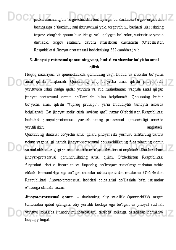 prokuraturaning bir tergovchisidan boshqasiga, bir   dastlabki tergov organidan
boshqasiga o‘tkazishi; surishtiruvchini yoki   tergovchini, basharti ular ishning
tergovi chog‘ida qonun buzilishiga yo‘l   qo‘ygan bo‘lsalar, surishtiruv yoxud
dastlabki   tergov   ishlarini   davom   ettirishdan   chetlatishi   (O‘zbekiston
Respublikasi Jinoyat-protsessual   kodeksining 382-moddasi) v.b.
3.   Jinoyat-protsessual qonunining vaqt, hudud va shaxslar bo‘yicha amal
qilish
Huquq   nazariyasi   va   qonunchilikda   qonunning   vaqt,   hudud   va   shaxslar   bo‘yicha
amal   qilishi   farqlanadi.   Qonunning   vaqt   bo‘yicha   amal   qilishi   jinoyat   ishi
yurituvida   ishni   sudga   qadar   yuritish   va   sud   muhokamasi   vaqtida   amal   qilgan
jinoyat   protsessual   qonun   qo‘llanilishi   bilan   belgilanadi.   Qonunning   hudud
bo‘yicha   amal   qilishi   “tuproq   prinsipi”,   ya’ni   hududiylik   tamoyili   asosida
belgilanadi.   Bu   jinoyat   sodir   etish   joyidan   qat’I   nazar   O‘zbekiston   Respublikasi
hududida   jinoyat-protsessual   yuritish   uning   protsessual   qonunchiligi   asosida
yuritilishini   anglatadi.
Qonunning   shaxslar   bo‘yicha   amal   qilishi   jinoyat   ishi   yurituvi   tartibining   barcha
uchun yagonaligi  hamda jinoyat-protsessual   qonunchilikning fuqarolarning qonun
va sud oldida tengligi prinsipi asosida   amalga oshirilishini anglatadi. Shu bois ham
jinoyat-protsessual   qonunchilikning   amal   qilishi   O‘zbekiston   Respublikasi
fuqarolari,   chet   el   fuqarolari   va   fuqaroligi   bo‘lmagan   shaxslarga   nisbatan   tatbiq
etiladi.   Immunitetga   ega   bo‘lgan   shaxslar   ushbu   qoidadan   mustasno.   O‘zbekiston
Respublikasi   Jinoyat-protsessual   kodeksi   qoidalarini   qo‘llashda   ba'zi   istisnolar
e’tiborga olinishi lozim. 
Jinoyat-protsessual   qonun   –   davlatning   oliy   vakillik   (qonunchilik)   organi
tomonidan   qabul   qilingan,   oliy   yuridik   kuchga   ega   bo‘lgan   va   jinoyat   sud   ish
yurituvi   sohasida   ijtimoiy   munosabatlarni   tartibga   solishga   qaratilgan   normativ-
huquqiy hujjat. 