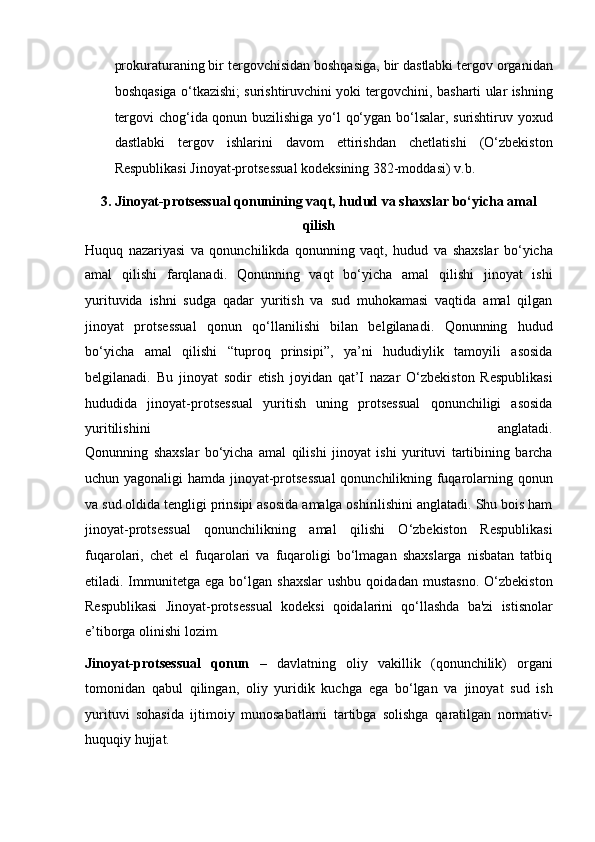 prokuraturaning bir tergovchisidan boshqasiga, bir   dastlabki tergov organidan
boshqasiga o‘tkazishi; surishtiruvchini yoki   tergovchini, basharti ular ishning
tergovi chog‘ida qonun buzilishiga yo‘l   qo‘ygan bo‘lsalar, surishtiruv yoxud
dastlabki   tergov   ishlarini   davom   ettirishdan   chetlatishi   (O‘zbekiston
Respublikasi Jinoyat-protsessual   kodeksining 382-moddasi) v.b.
3.   Jinoyat-protsessual qonunining vaqt, hudud va shaxslar bo‘yicha amal
qilish
Huquq   nazariyasi   va   qonunchilikda   qonunning   vaqt,   hudud   va   shaxslar   bo‘yicha
amal   qilishi   farqlanadi.   Qonunning   vaqt   bo‘yicha   amal   qilishi   jinoyat   ishi
yurituvida   ishni   sudga   qadar   yuritish   va   sud   muhokamasi   vaqtida   amal   qilgan
jinoyat   protsessual   qonun   qo‘llanilishi   bilan   belgilanadi.   Qonunning   hudud
bo‘yicha   amal   qilishi   “tuproq   prinsipi”,   ya’ni   hududiylik   tamoyili   asosida
belgilanadi.   Bu   jinoyat   sodir   etish   joyidan   qat’I   nazar   O‘zbekiston   Respublikasi
hududida   jinoyat-protsessual   yuritish   uning   protsessual   qonunchiligi   asosida
yuritilishini   anglatadi.
Qonunning   shaxslar   bo‘yicha   amal   qilishi   jinoyat   ishi   yurituvi   tartibining   barcha
uchun yagonaligi  hamda jinoyat-protsessual   qonunchilikning fuqarolarning qonun
va sud oldida tengligi prinsipi asosida   amalga oshirilishini anglatadi. Shu bois ham
jinoyat-protsessual   qonunchilikning   amal   qilishi   O‘zbekiston   Respublikasi
fuqarolari,   chet   el   fuqarolari   va   fuqaroligi   bo‘lmagan   shaxslarga   nisbatan   tatbiq
etiladi.   Immunitetga   ega   bo‘lgan   shaxslar   ushbu   qoidadan   mustasno.   O‘zbekiston
Respublikasi   Jinoyat-protsessual   kodeksi   qoidalarini   qo‘llashda   ba'zi   istisnolar
e’tiborga olinishi lozim. 
Jinoyat-protsessual   qonun   –   davlatning   oliy   vakillik   (qonunchilik)   organi
tomonidan   qabul   qilingan,   oliy   yuridik   kuchga   ega   bo‘lgan   va   jinoyat   sud   ish
yurituvi   sohasida   ijtimoiy   munosabatlarni   tartibga   solishga   qaratilgan   normativ-
huquqiy hujjat.