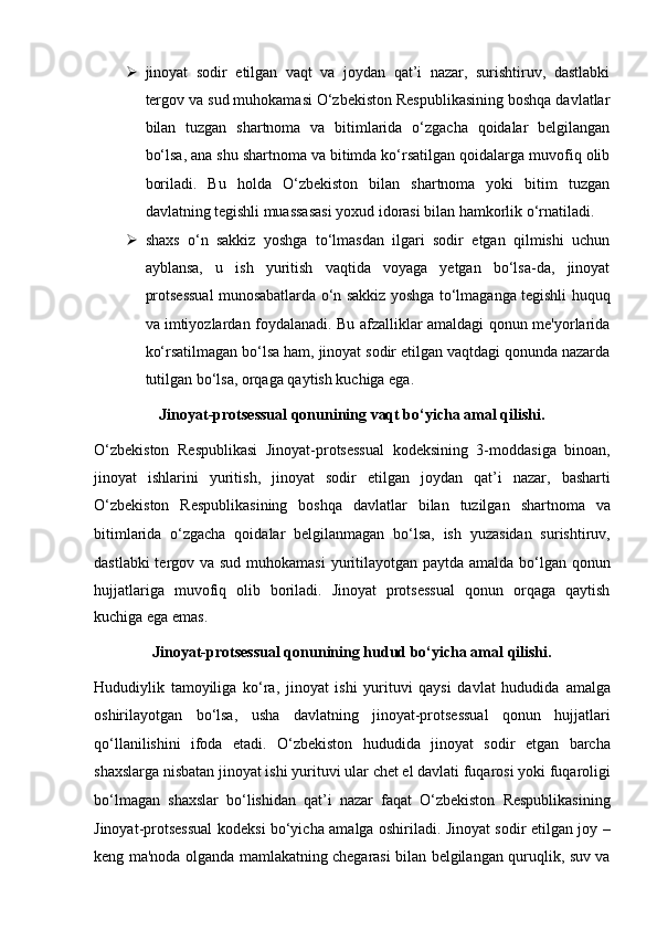  jinoyat   sodir   etilgan   vaqt   va   joydan   qat’i   nazar,   surishtiruv,   dastlabki
tergov va sud muhokamasi O‘zbekiston Respublikasining boshqa davlatlar
bilan   tuzgan   shartnoma   va   bitimlarida   o‘zgacha   qoidalar   belgilangan
bo‘lsa,   ana shu shartnoma va bitimda ko‘rsatilgan qoidalarga muvofiq olib
boriladi.   Bu   holda   O‘zbekiston   bilan   shartnoma   yoki   bitim   tuzgan
davlatning tegishli   muassasasi yoxud idorasi bilan hamkorlik o‘rnatiladi.
 shaxs   o‘n   sakkiz   yoshga   to‘lmasdan   ilgari   sodir   etgan   qilmishi   uchun
ayblansa,   u   ish   yuritish   vaqtida   voyaga   yetgan   bo‘lsa-da,   jinoyat
protsessual   munosabatlarda o‘n sakkiz yoshga to‘lmaganga tegishli huquq
va   imtiyozlardan foydalanadi. Bu afzalliklar amaldagi qonun me'yorlarida
ko‘rsatilmagan bo‘lsa ham, jinoyat sodir etilgan vaqtdagi qonunda nazarda
tutilgan bo‘lsa, orqaga qaytish kuchiga ega.
Jinoyat-protsessual qonunining vaqt bo‘yicha amal qilishi.
O‘zbekiston   Respublikasi   Jinoyat-protsessual   kodeksining   3-moddasiga   binoan,
jinoyat   ishlarini   yuritish,   jinoyat   sodir   etilgan   joydan   qat’i   nazar,   basharti
O‘zbekiston   Respublikasining   boshqa   davlatlar   bilan   tuzilgan   shartnoma   va
bitimlarida   o‘zgacha   qoidalar   belgilanmagan   bo‘lsa,   ish   yuzasidan   surishtiruv,
dastlabki  tergov va sud muhokamasi  yuritilayotgan   paytda amalda bo‘lgan qonun
hujjatlariga   muvofiq   olib   boriladi.   Jinoyat   protsessual   qonun   orqaga   qaytish
kuchiga ega emas.
Jinoyat-protsessual qonunining hudud bo‘yicha amal qilishi.
Hududiylik   tamoyiliga   ko‘ra,   jinoyat   ishi   yurituvi   qaysi   davlat   hududida   amalga
oshirilayotgan   bo‘lsa,   usha   davlatning   jinoyat-protsessual   qonun   hujjatlari
qo‘llanilishini   ifoda   etadi.   O‘zbekiston   hududida   jinoyat   sodir   etgan   barcha
shaxslarga nisbatan jinoyat ishi yurituvi ular chet el davlati   fuqarosi yoki fuqaroligi
bo‘lmagan   shaxslar   bo‘lishidan   qat’i   nazar   faqat   O‘zbekiston   Respublikasining
Jinoyat-protsessual kodeksi bo‘yicha amalga   oshiriladi.   Jinoyat sodir etilgan joy –
keng ma'noda olganda mamlakatning   chegarasi bilan belgilangan quruqlik, suv va