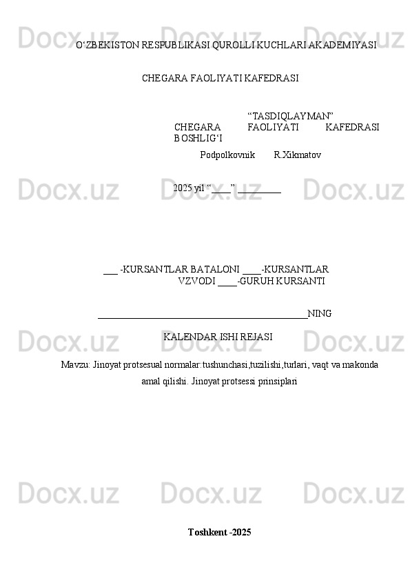 O ‘ Z B E K IS T O N   R E	SP U B L	I K A	SI   Q U R O L L	I   K U C H L AR	I   A K AD E M	I Y	AS	I
CH E G A R A  	
F A O L	I YA T	I   K A	F E D R A	SI
“ T A	
S D	I Q L AY M AN ”
CH E G A R A  	
F A O L	I YA T	I   K A	F E D R A	SI
B O	
SH L	IG‘I
            P o d p o l k o v n i k         R.X i k m a t o v 
2025   y il  “ ___ _ ”   _________
___  - K U R	
S A N T L A R   B A T A L O N	I   ____	- K U R	S A N TL A R
V Z V O D	
I   ____ - G U R U H   K U R	S AN T	I	
____________________________________________
N	I N G
K	
A L E N D A R  	IS H	I   REJ A	SI	
M
a v z u :  Jinoyat protsesual normalar:tushunchasi,tuzilishi,turlari, vaqt va makonda
amal qilishi. Jinoyat protsessi prinsiplari
T o s	
hk e	nt  - 2025 