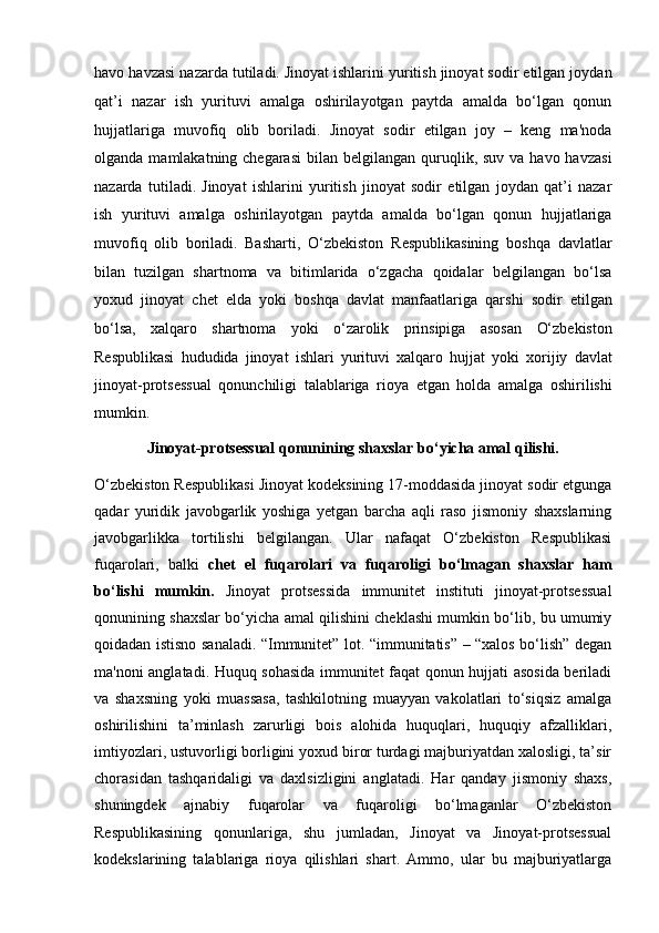 havo havzasi nazarda tutiladi.   Jinoyat ishlarini yuritish jinoyat sodir etilgan joydan
qat’i   nazar   ish   yurituvi   amalga   oshirilayotgan   paytda   amalda   bo‘lgan   qonun
hujjatlariga   muvofiq   olib   boriladi.   Jinoyat   sodir   etilgan   joy   –   keng   ma'noda
olganda  mamlakatning   chegarasi   bilan belgilangan  quruqlik, suv  va  havo havzasi
nazarda   tutiladi.   Jinoyat   ishlarini   yuritish   jinoyat   sodir   etilgan   joydan   qat’i   nazar
ish   yurituvi   amalga   oshirilayotgan   paytda   amalda   bo‘lgan   qonun   hujjatlariga
muvofiq   olib   boriladi.   Basharti,   O‘zbekiston   Respublikasining   boshqa   davlatlar
bilan   tuzilgan   shartnoma   va   bitimlarida   o‘zgacha   qoidalar   belgilangan   bo‘lsa
yoxud   jinoyat   chet   elda   yoki   boshqa   davlat   manfaatlariga   qarshi   sodir   etilgan
bo‘lsa,   xalqaro   shartnoma   yoki   o‘zarolik   prinsipiga   asosan   O‘zbekiston
Respublikasi   hududida   jinoyat   ishlari   yurituvi   xalqaro   hujjat   yoki   xorijiy   davlat
jinoyat-protsessual   qonunchiligi   talablariga   rioya   etgan   holda   amalga   oshirilishi
mumkin.
Jinoyat-protsessual qonunining shaxslar bo‘yicha amal qilishi.
O‘zbekiston Respublikasi Jinoyat kodeksining 17-moddasida jinoyat sodir etgunga
qadar   yuridik   javobgarlik   yoshiga   yetgan   barcha   aqli   raso   jismoniy   shaxslarning
javobgarlikka   tortilishi   belgilangan.   Ular   nafaqat   O‘zbekiston   Respublikasi
fuqarolari,   balki   chet   el   fuqarolari   va   fuqaroligi   bo‘lmagan   shaxslar   ham
bo‘lishi   mumkin.   Jinoyat   protsessida   immunitet   instituti   jinoyat-protsessual
qonunining shaxslar bo‘yicha amal qilishini cheklashi mumkin bo‘lib, bu umumiy
qoidadan istisno sanaladi. “Immunitet” lot. “immunitatis” – “xalos bo‘lish” degan
ma'noni anglatadi. Huquq sohasida immunitet faqat qonun hujjati asosida beriladi
va   shaxsning   yoki   muassasa,   tashkilotning   muayyan   vakolatlari   to‘siqsiz   amalga
oshirilishini   ta’minlash   zarurligi   bois   alohida   huquqlari,   huquqiy   afzalliklari,
imtiyozlari, ustuvorligi borligini yoxud biror turdagi majburiyatdan xalosligi, ta’sir
chorasidan   tashqaridaligi   va   daxlsizligini   anglatadi.   Har   qanday   jismoniy   shaxs,
shuningdek   ajnabiy   fuqarolar   va   fuqaroligi   bo‘lmaganlar   O‘zbekiston
Respublikasining   qonunlariga,   shu   jumladan,   Jinoyat   va   Jinoyat-protsessual
kodekslarining   talablariga   rioya   qilishlari   shart.   Ammo,   ular   bu   majburiyatlarga 