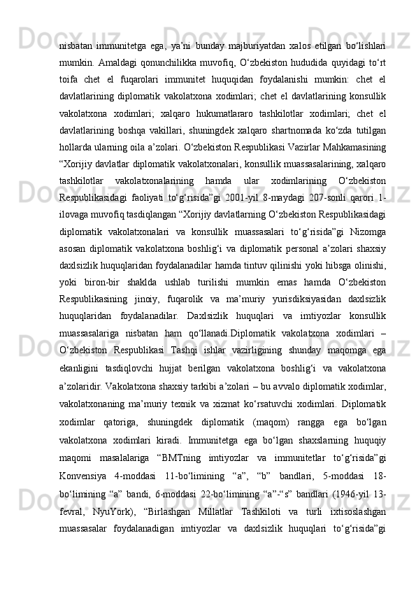 nisbatan   immunitetga   ega,   ya’ni   bunday   majburiyatdan   xalos   etilgan   bo‘lishlari
mumkin.   Amaldagi   qonunchilikka   muvofiq,   O‘zbekiston   hududida   quyidagi   to‘rt
toifa   chet   el   fuqarolari   immunitet   huquqidan   foydalanishi   mumkin:   chet   el
davlatlarining   diplomatik   vakolatxona   xodimlari;   chet   el   davlatlarining   konsullik
vakolatxona   xodimlari;   xalqaro   hukumatlararo   tashkilotlar   xodimlari;   chet   el
davlatlarining   boshqa   vakillari,   shuningdek   xalqaro   shartnomada   ko‘zda   tutilgan
hollarda ularning oila a’zolari. O‘zbekiston Respublikasi Vazirlar Mahkamasining
“Xorijiy davlatlar diplomatik vakolatxonalari, konsullik muassasalarining, xalqaro
tashkilotlar   vakolatxonalarining   hamda   ular   xodimlarining   O‘zbekiston
Respublikasidagi   faoliyati   to‘g‘risida”gi   2001-yil   8-maydagi   207-sonli   qarori   1-
ilovaga muvofiq tasdiqlangan “Xorijiy davlatlarning O‘zbekiston Respublikasidagi
diplomatik   vakolatxonalari   va   konsullik   muassasalari   to‘g‘risida”gi   Nizomga
asosan   diplomatik   vakolatxona   boshlig‘i   va   diplomatik   personal   a’zolari   shaxsiy
daxlsizlik huquqlaridan foydalanadilar hamda tintuv qilinishi yoki hibsga olinishi,
yoki   biron-bir   shaklda   ushlab   turilishi   mumkin   emas   hamda   O‘zbekiston
Respublikasining   jinoiy,   fuqarolik   va   ma’muriy   yurisdiksiyasidan   daxlsizlik
huquqlaridan   foydalanadilar.   Daxlsizlik   huquqlari   va   imtiyozlar   konsullik
muassasalariga   nisbatan   ham   qo‘llanadi.Diplomatik   vakolatxona   xodimlari   –
O‘zbekiston   Respublikasi   Tashqi   ishlar   vazirligining   shunday   maqomga   ega
ekanligini   tasdiqlovchi   hujjat   berilgan   vakolatxona   boshlig‘i   va   vakolatxona
a’zolaridir. Vakolatxona   shaxsiy tarkibi a’zolari – bu avvalo diplomatik xodimlar,
vakolatxonaning   ma’muriy   texnik   va   xizmat   ko‘rsatuvchi   xodimlari.   Diplomatik
xodimlar   qatoriga,   shuningdek   diplomatik   (maqom)   rangga   ega   bo‘lgan
vakolatxona   xodimlari   kiradi.   Immunitetga   ega   bo‘lgan   shaxslarning   huquqiy
maqomi   masalalariga   “BMTning   imtiyozlar   va   immunitetlar   to‘g‘risida”gi
Konvensiya   4-moddasi   11-bo‘limining   “a”,   “b”   bandlari,   5-moddasi   18-
bo‘limining   “a”   bandi,   6-moddasi   22-bo‘limining   “a”-“s”   bandlari   (1946-yil   13-
fevral,   NyuYork),   “Birlashgan   Millatlar   Tashkiloti   va   turli   ixtisoslashgan
muassasalar   foydalanadigan   imtiyozlar   va   daxlsizlik   huquqlari   to‘g‘risida”gi 