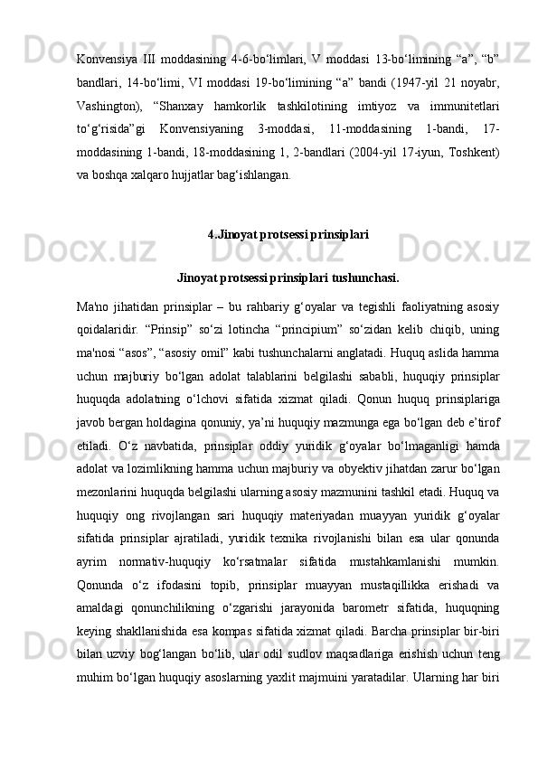 Konvensiya   III   moddasining   4-6-bo‘limlari,   V   moddasi   13-bo‘limining   “a”,   “b”
bandlari,   14-bo‘limi,   VI   moddasi   19-bo‘limining   “a”   bandi   (1947-yil   21   noyabr,
Vashington),   “Shanxay   hamkorlik   tashkilotining   imtiyoz   va   immunitetlari
to‘g‘risida”gi   Konvensiyaning   3-moddasi,   11-moddasining   1-bandi,   17-
moddasining 1-bandi,   18-moddasining  1, 2-bandlari  (2004-yil  17-iyun, Toshkent)
va boshqa   xalqaro hujjatlar bag‘ishlangan.
4. Jinoyat protsessi prinsiplari
Jinoyat protsessi prinsiplari tushunchasi.
Ma'no   jihatidan   prinsiplar   –   bu   rahbariy   g‘oyalar   va   tegishli   faoliyatning   asosiy
qoidalaridir.   “Prinsip”   so‘zi   lotincha   “principium”   so‘zidan   kelib   chiqib,   uning
ma'nosi “asos”,   “asosiy omil” kabi tushunchalarni anglatadi. Huquq aslida hamma
uchun   majburiy   bo‘lgan   adolat   talablarini   belgilashi   sababli,   huquqiy   prinsiplar
huquqda   adolatning   o‘lchovi   sifatida   xizmat   qiladi.   Qonun   huquq   prinsiplariga
javob bergan holdagina qonuniy, ya’ni huquqiy mazmunga ega   bo‘lgan deb e’tirof
etiladi.   O‘z   navbatida,   prinsiplar   oddiy   yuridik   g‘oyalar   bo‘lmaganligi   hamda
adolat va lozimlikning hamma uchun majburiy va   obyektiv jihatdan zarur bo‘lgan
mezonlarini huquqda belgilashi ularning   asosiy mazmunini tashkil etadi. Huquq va
huquqiy   ong   rivojlangan   sari   huquqiy   materiyadan   muayyan   yuridik   g‘oyalar
sifatida   prinsiplar   ajratiladi,   yuridik   texnika   rivojlanishi   bilan   esa   ular   qonunda
ayrim   normativ-huquqiy   ko‘rsatmalar   sifatida   mustahkamlanishi   mumkin.
Qonunda   o‘z   ifodasini   topib,   prinsiplar   muayyan   mustaqillikka   erishadi   va
amaldagi   qonunchilikning   o‘zgarishi   jarayonida   barometr   sifatida,   huquqning
keying   shakllanishida esa kompas sifatida xizmat qiladi.   Barcha prinsiplar bir-biri
bilan   uzviy   bog‘langan   bo‘lib,   ular   odil   sudlov   maqsadlariga   erishish   uchun   teng
muhim bo‘lgan huquqiy asoslarning yaxlit   majmuini yaratadilar. Ularning har biri 