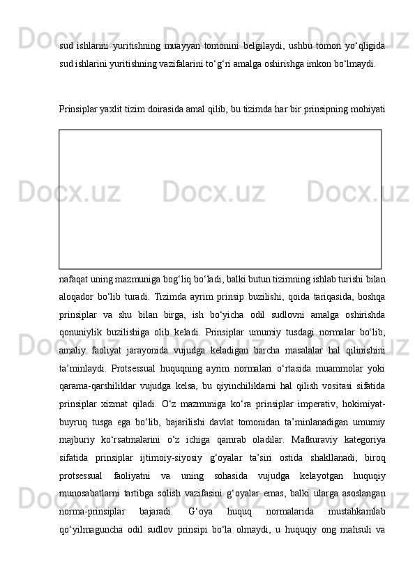 sud   ishlarini   yuritishning   muayyan   tomonini   belgilaydi,   ushbu   tomon   yo‘qligida
sud ishlarini yuritishning   vazifalarini to‘g‘ri amalga oshirishga imkon bo‘lmaydi.
Prinsiplar yaxlit tizim doirasida amal qilib, bu tizimda har bir   prinsipning mohiyati
nafaqat uning mazmuniga bog‘liq bo‘ladi, balki butun   tizimning ishlab turishi bilan
aloqador   bo‘lib   turadi.   Tizimda   ayrim   prinsip   buzilishi,   qoida   tariqasida,   boshqa
prinsiplar   va   shu   bilan   birga,   ish   bo‘yicha   odil   sudlovni   amalga   oshirishda
qonuniylik   buzilishiga   olib   keladi.   Prinsiplar   umumiy   tusdagi   normalar   bo‘lib,
amaliy   faoliyat   jarayonida   vujudga   keladigan   barcha   masalalar   hal   qilinishini
ta’minlaydi.   Protsessual   huquqning   ayrim   normalari   o‘rtasida   muammolar   yoki
qarama-qarshiliklar   vujudga   kelsa,   bu   qiyinchiliklarni   hal   qilish   vositasi   sifatida
prinsiplar   xizmat   qiladi.   O‘z   mazmuniga   ko‘ra   prinsiplar   imperativ,   hokimiyat-
buyruq   tusga   ega   bo‘lib,   bajarilishi   davlat   tomonidan   ta’minlanadigan   umumiy
majburiy   ko‘rsatmalarini   o‘z   ichiga   qamrab   oladilar.   Mafkuraviy   kategoriya
sifatida   prinsiplar   ijtimoiy-siyosiy   g‘oyalar   ta’siri   ostida   shakllanadi,   biroq
protsessual   faoliyatni   va   uning   sohasida   vujudga   kelayotgan   huquqiy
munosabatlarni   tartibga   solish   vazifasini   g‘oyalar   emas,   balki   ularga   asoslangan
norma-prinsiplar   bajaradi.   G‘oya   huquq   normalarida   mustahkamlab
qo‘yilmaguncha   odil   sudlov   prinsipi   bo‘la   olmaydi,   u   huquqiy   ong   mahsuli   va 