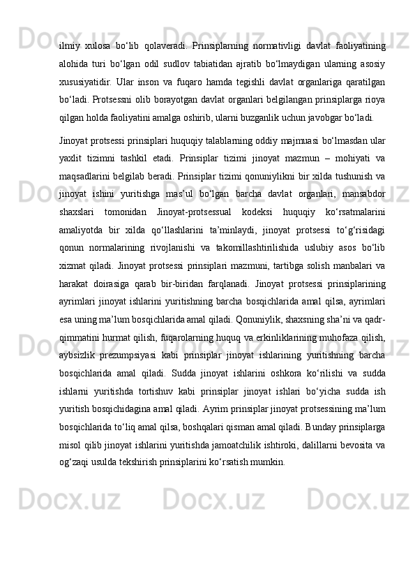 ilmiy   xulosa   bo‘lib   qolaveradi.   Prinsiplarning   normativligi   davlat   faoliyatining
alohida   turi   bo‘lgan   odil   sudlov   tabiatidan   ajratib   bo‘lmaydigan   ularning   asosiy
xususiyatidir.   Ular   inson   va   fuqaro   hamda   tegishli   davlat   organlariga   qaratilgan
bo‘ladi.   Protsessni  olib borayotgan davlat  organlari belgilangan prinsiplarga rioya
qilgan holda faoliyatini amalga oshirib, ularni buzganlik uchun javobgar   bo‘ladi.
Jinoyat protsessi prinsiplari huquqiy talablarning oddiy majmuasi   bo‘lmasdan ular
yaxlit   tizimni   tashkil   etadi.   Prinsiplar   tizimi   jinoyat   mazmun   –   mohiyati   va
maqsadlarini belgilab beradi.   Prinsiplar tizimi qonuniylikni bir xilda tushunish va
jinoyat   ishini   yuritishga   mas’ul   bo‘lgan   barcha   davlat   organlari,   mansabdor
shaxslari   tomonidan   Jinoyat-protsessual   kodeksi   huquqiy   ko‘rsatmalarini
amaliyotda   bir   xilda   qo‘llashlarini   ta’minlaydi,   jinoyat   protsessi   to‘g‘risidagi
qonun   normalarining   rivojlanishi   va   takomillashtirilishida   uslubiy   asos   bo‘lib
xizmat   qiladi.   Jinoyat   protsessi   prinsiplari   mazmuni,   tartibga   solish   manbalari   va
harakat   doirasiga   qarab   bir-biridan   farqlanadi.   Jinoyat   protsessi   prinsiplarining
ayrimlari   jinoyat   ishlarini   yuritishning   barcha   bosqichlarida   amal   qilsa,   ayrimlari
esa uning ma’lum bosqichlarida   amal qiladi. Qonuniylik, shaxsning sha’ni va qadr-
qimmatini hurmat qilish,   fuqarolarning huquq va erkinliklarining muhofaza qilish,
aybsizlik   prezumpsiyasi   kabi   prinsiplar   jinoyat   ishlarining   yuritishning   barcha
bosqichlarida   amal   qiladi.   Sudda   jinoyat   ishlarini   oshkora   ko‘rilishi   va   sudda
ishlarni   yuritishda   tortishuv   kabi   prinsiplar   jinoyat   ishlari   bo‘yicha   sudda   ish
yuritish bosqichidagina amal qiladi.   Ayrim prinsiplar jinoyat protsessining ma’lum
bosqichlarida to‘liq   amal qilsa, boshqalari qisman amal qiladi. Bunday prinsiplarga
misol qilib   jinoyat ishlarini yuritishda jamoatchilik ishtiroki, dalillarni bevosita va
og‘zaqi usulda tekshirish prinsiplarini ko‘rsatish mumkin. 