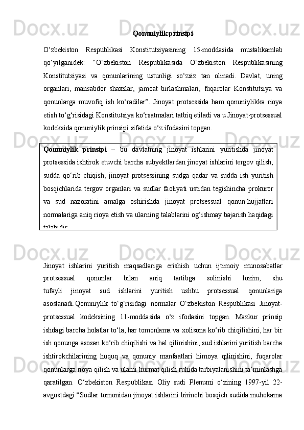 Qonuniylik prinsipi
O‘zbekiston   Respublikasi   Konstitutsiyasining   15-moddasida   mustahkamlab
qo‘yilganidek:   “O‘zbekiston   Respublikasida   O‘zbekiston   Respublikasining
Konstitutsiyasi   va   qonunlarining   ustunligi   so‘zsiz   tan   olinadi.   Davlat,   uning
organlari,   mansabdor   shaxslar,   jamoat   birlashmalari,   fuqarolar   Konstitutsiya   va
qonunlarga   muvofiq   ish   ko‘radilar”.   Jinoyat   protsessida   ham   qonuniylikka   rioya
etish to‘g‘risidagi Konstitutsiya   ko‘rsatmalari tatbiq etiladi va u Jinoyat-protsessual
kodeksida qonuniylik   prinsipi sifatida o‘z ifodasini topgan.
Jinoyat   ishlarini   yuritish   maqsadlariga   erishish   uchun   ijtimoiy   munosabatlar
protsessual   qonunlar   bilan   aniq   tartibga   solinishi   lozim,   shu
tufayli   jinoyat   sud   ishlarini   yuritish   ushbu   protsessual   qonunlariga
asoslanadi.Qonuniylik   to‘g‘risidagi   normalar   O‘zbekiston   Respublikasi   Jinoyat-
protsessual   kodeksining   11-moddasida   o‘z   ifodasini   topgan.   Mazkur   prinsip
ishdagi barcha holatlar to‘la, har tomonlama va   xolisona ko‘rib chiqilishini, har bir
ish qonunga asosan ko‘rib chiqilishi va   hal qilinishini, sud ishlarini yuritish barcha
ishtirokchilarining   huquq   va   qonuniy   manfaatlari   himoya   qilinishini,   fuqarolar
qonunlarga rioya qilish va   ularni hurmat qilish ruhida tarbiyalanishini ta’minlashga
qaratilgan.   O‘zbekiston   Respublikasi   Oliy   sudi   Plenumi   o‘zining   1997-yil   22-
avgustdagi “Sudlar tomonidan jinoyat ishlarini birinchi bosqich sudida muhokamaQonuniylik   prinsipi   –   bu   davlatning   jinoyat   ishlarini   yuritishda   jinoyat
protsessida ishtirok etuvchi barcha subyektlardan jinoyat   ishlarini tergov qilish,
sudda   qo‘rib   chiqish,   jinoyat   protsessining   sudga   qadar   va   sudda   ish   yuritish
bosqichlarida   tergov   organlari   va   sudlar   faoliyati   ustidan   tegishincha   prokuror
va   sud   nazoratini   amalga   oshirishda   jinoyat   protsessual   qonun-hujjatlari
normalariga aniq rioya   etish va ularning talablarini og‘ishmay bajarish haqidagi
talabidir.