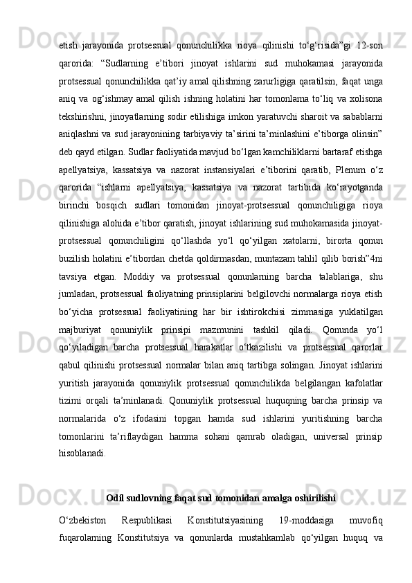 etish   jarayonida   protsessual   qonunchilikka   rioya   qilinishi   to‘g‘risida”gi   12-son
qarorida:   “Sudlarning   e’tibori   jinoyat   ishlarini   sud   muhokamasi   jarayonida
protsessual  qonunchilikka qat’iy amal qilishning   zarurligiga qaratilsin, faqat  unga
aniq   va   og‘ishmay   amal   qilish   ishning   holatini   har   tomonlama   to‘liq   va   xolisona
tekshirishni, jinoyatlarning sodir   etilishiga imkon yaratuvchi sharoit va sabablarni
aniqlashni va sud   jarayonining tarbiyaviy ta’sirini ta’minlashini e’tiborga olinsin”
deb qayd   etilgan. Sudlar faoliyatida mavjud bo‘lgan kamchiliklarni bartaraf etishga
apellyatsiya,   kassatsiya   va   nazorat   instansiyalari   e’tiborini   qaratib,   Plenum   o‘z
qarorida   “ishlarni   apellyatsiya,   kassatsiya   va   nazorat   tartibida   ko‘rayotganda
birinchi   bosqich   sudlari   tomonidan   jinoyat-protsessual   qonunchiligiga   rioya
qilinishiga alohida e’tibor qaratish, jinoyat ishlarining   sud muhokamasida jinoyat-
protsessual   qonunchiligini   qo‘llashda   yo‘l   qo‘yilgan   xatolarni,   birorta   qonun
buzilish holatini e’tibordan chetda   qoldirmasdan, muntazam tahlil qilib borish”4ni
tavsiya   etgan.   Moddiy   va   protsessual   qonunlarning   barcha   talablariga,   shu
jumladan,   protsessual  faoliyatning prinsiplarini belgilovchi normalarga rioya etish
bo‘yicha   protsessual   faoliyatining   har   bir   ishtirokchisi   zimmasiga   yuklatilgan
majburiyat   qonuniylik   prinsipi   mazmunini   tashkil   qiladi.   Qonunda   yo‘l
qo‘yiladigan   barcha   protsessual   harakatlar   o‘tkazilishi   va   protsessual   qarorlar
qabul   qilinishi   protsessual   normalar   bilan   aniq   tartibga   solingan.   Jinoyat   ishlarini
yuritish   jarayonida   qonuniylik   protsessual   qonunchilikda   belgilangan   kafolatlar
tizimi   orqali   ta’minlanadi.   Qonuniylik   protsessual   huquqning   barcha   prinsip   va
normalarida   o‘z   ifodasini   topgan   hamda   sud   ishlarini   yuritishning   barcha
tomonlarini   ta’riflaydigan   hamma   sohani   qamrab   oladigan,   universal   prinsip
hisoblanadi.
Odil sudlovning faqat sud tomonidan amalga oshirilishi
O‘zbekiston   Respublikasi   Konstitutsiyasining   19-moddasiga   muvofiq
fuqarolarning   Konstitutsiya   va   qonunlarda   mustahkamlab   qo‘yilgan   huquq   va 