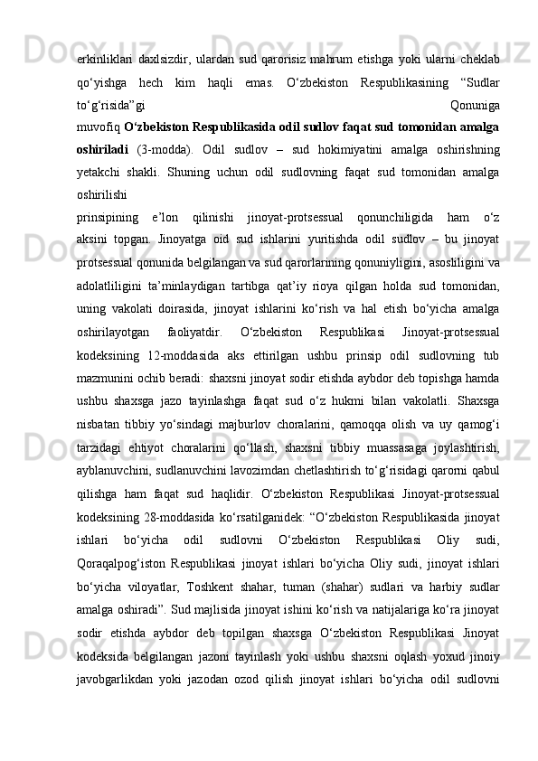 erkinliklari   daxlsizdir,   ulardan   sud   qarorisiz   mahrum   etishga   yoki   ularni   cheklab
qo‘yishga   hech   kim   haqli   emas.   O‘zbekiston   Respublikasining   “Sudlar
to‘g‘risida”gi   Qonuniga
muvofiq   O‘zbekiston Respublikasida odil sudlov faqat sud tomonidan amalga
oshiriladi   (3-modda).   Odil   sudlov   –   sud   hokimiyatini   amalga   oshirishning
yetakchi   shakli.   Shuning   uchun   odil   sudlovning   faqat   sud   tomonidan   amalga
oshirilishi
prinsipining   e’lon   qilinishi   jinoyat-protsessual   qonunchiligida   ham   o‘z
aksini   topgan.   Jinoyatga   oid   sud   ishlarini   yuritishda   odil   sudlov   –   bu   jinoyat
protsessual qonunida belgilangan va sud qarorlarining qonuniyligini,   asosliligini va
adolatliligini   ta’minlaydigan   tartibga   qat’iy   rioya   qilgan   holda   sud   tomonidan,
uning   vakolati   doirasida,   jinoyat   ishlarini   ko‘rish   va   hal   etish   bo‘yicha   amalga
oshirilayotgan   faoliyatdir.   O‘zbekiston   Respublikasi   Jinoyat-protsessual
kodeksining   12-moddasida   aks   ettirilgan   ushbu   prinsip   odil   sudlovning   tub
mazmunini   ochib beradi: shaxsni jinoyat sodir etishda aybdor deb topishga hamda
ushbu   shaxsga   jazo   tayinlashga   faqat   sud   o‘z   hukmi   bilan   vakolatli.   Shaxsga
nisbatan   tibbiy   yo‘sindagi   majburlov   choralarini,   qamoqqa   olish   va   uy   qamog‘i
tarzidagi   ehtiyot   choralarini   qo‘llash,   shaxsni   tibbiy   muassasaga   joylashtirish,
ayblanuvchini, sudlanuvchini lavozimdan chetlashtirish   to‘g‘risidagi qarorni qabul
qilishga   ham   faqat   sud   haqlidir.   O‘zbekiston   Respublikasi   Jinoyat-protsessual
kodeksining   28-moddasida   ko‘rsatilganidek:   “O‘zbekiston   Respublikasida   jinoyat
ishlari   bo‘yicha   odil   sudlovni   O‘zbekiston   Respublikasi   Oliy   sudi,
Qoraqalpog‘iston   Respublikasi   jinoyat   ishlari   bo‘yicha   Oliy   sudi,   jinoyat   ishlari
bo‘yicha   viloyatlar,   Toshkent   shahar,   tuman   (shahar)   sudlari   va   harbiy   sudlar
amalga oshiradi”.   Sud majlisida jinoyat ishini ko‘rish va natijalariga ko‘ra jinoyat
sodir   etishda   aybdor   deb   topilgan   shaxsga   O‘zbekiston   Respublikasi   Jinoyat
kodeksida   belgilangan   jazoni   tayinlash   yoki   ushbu   shaxsni   oqlash   yoxud   jinoiy
javobgarlikdan   yoki   jazodan   ozod   qilish   jinoyat   ishlari   bo‘yicha   odil   sudlovni 