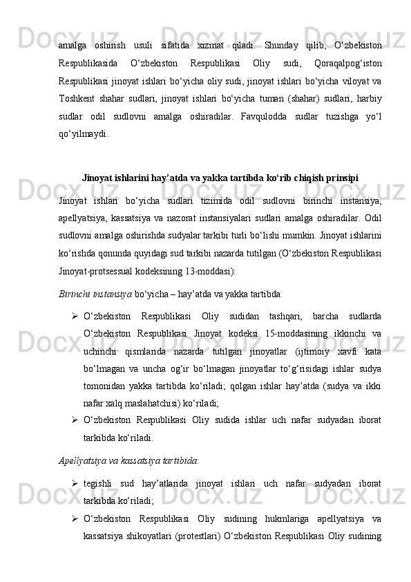 amalga   oshirish   usuli   sifatida   xizmat   qiladi.   Shunday   qilib,   O‘zbekiston
Respublikasida   O‘zbekiston   Respublikasi   Oliy   sudi,   Qoraqalpog‘iston
Respublikasi  jinoyat  ishlari  bo‘yicha oliy sudi,   jinoyat  ishlari  bo‘yicha  viloyat  va
Toshkent   shahar   sudlari,   jinoyat   ishlari   bo‘yicha   tuman   (shahar)   sudlari,   harbiy
sudlar   odil   sudlovni   amalga   oshiradilar.   Favqulodda   sudlar   tuzishga   yo‘l
qo‘yilmaydi.
Jinoyat ishlarini hay’atda va yakka   tartibda ko‘rib chiqish prinsipi
Jinoyat   ishlari   bo‘yicha   sudlari   tizimida   odil   sudlovni   birinchi   instansiya,
apellyatsiya,   kassatsiya   va   nazorat   instansiyalari   sudlari   amalga   oshiradilar.   Odil
sudlovni amalga oshirishda sudyalar tarkibi turli bo‘lishi   mumkin.   Jinoyat ishlarini
ko‘rishda qonunda quyidagi sud tarkibi nazarda   tutilgan (O‘zbekiston Respublikasi
Jinoyat-protsessual kodeksining   13-moddasi):  
Birinchi instansiya  bo‘yicha – hay’atda va yakka tartibda:
 O‘zbekiston   Respublikasi   Oliy   sudidan   tashqari,   barcha   sudlarda
O‘zbekiston   Respublikasi   Jinoyat   kodeksi   15-moddasining   ikkinchi   va
uchinchi   qismlarida   nazarda   tutilgan   jinoyatlar   (ijtimoiy   xavfi   kata
bo‘lmagan   va   uncha   og‘ir   bo‘lmagan   jinoyatlar   to‘g‘risidagi   ishlar   sudya
tomonidan   yakka   tartibda   ko‘riladi;   qolgan   ishlar   hay’atda   (sudya   va   ikki
nafar xalq maslahatchisi) ko‘riladi;
 O‘zbekiston   Respublikasi   Oliy   sudida   ishlar   uch   nafar   sudyadan   iborat
tarkibda ko‘riladi.  
Apellyatsiya va kassatsiya tartibida :  
 tegishli   sud   hay’atlarida   jinoyat   ishlari   uch   nafar   sudyadan   iborat
tarkibda ko‘riladi;  
 O‘zbekiston   Respublikasi   Oliy   sudining   hukmlariga   apellyatsiya   va
kassatsiya  shikoyatlari (protestlari) O‘zbekiston Respublikasi  Oliy sudining 