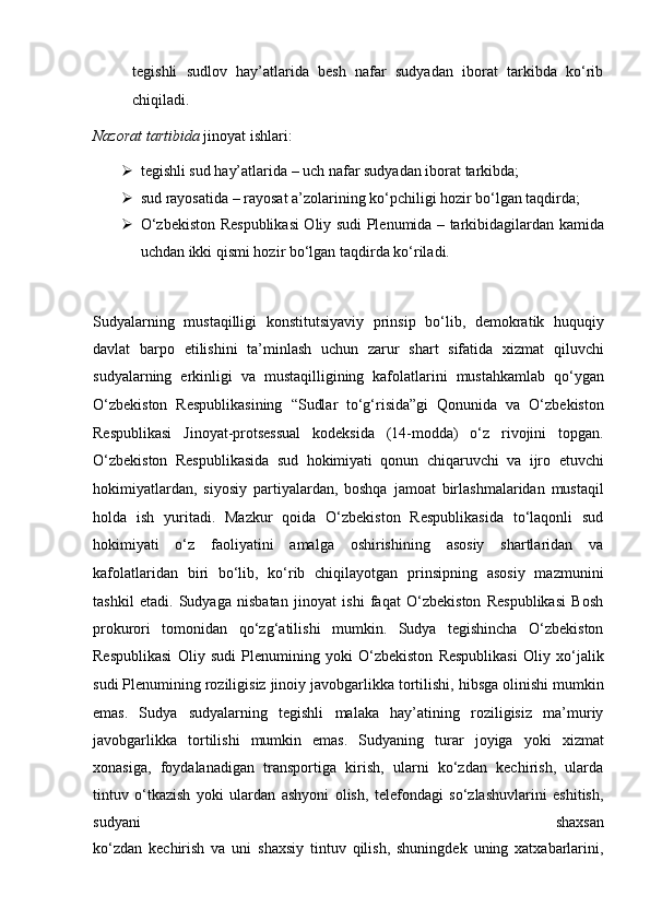 tegishli   sudlov   hay’atlarida   besh   nafar   sudyadan   iborat   tarkibda   ko‘rib
chiqiladi.  
Nazorat tartibida  jinoyat ishlari:
 tegishli sud hay’atlarida – uch nafar sudyadan iborat tarkibda;
 sud rayosatida – rayosat a’zolarining ko‘pchiligi hozir bo‘lgan   taqdirda;
 O‘zbekiston Respublikasi Oliy sudi Plenumida – tarkibidagilardan   kamida
uchdan ikki qismi hozir bo‘lgan taqdirda ko‘riladi.
Sudyalarning   mustaqilligi   konstitutsiyaviy   prinsip   bo‘lib,   demokratik   huquqiy
davlat   barpo   etilishini   ta’minlash   uchun   zarur   shart   sifatida   xizmat   qiluvchi
sudyalarning   erkinligi   va   mustaqilligining   kafolatlarini   mustahkamlab   qo‘ygan
O‘zbekiston   Respublikasining   “Sudlar   to‘g‘risida”gi   Qonunida   va   O‘zbekiston
Respublikasi   Jinoyat-protsessual   kodeksida   (14-modda)   o‘z   rivojini   topgan.
O‘zbekiston   Respublikasida   sud   hokimiyati   qonun   chiqaruvchi   va   ijro   etuvchi
hokimiyatlardan,   siyosiy   partiyalardan,   boshqa   jamoat   birlashmalaridan   mustaqil
holda   ish   yuritadi.   Mazkur   qoida   O‘zbekiston   Respublikasida   to‘laqonli   sud
hokimiyati   o‘z   faoliyatini   amalga   oshirishining   asosiy   shartlaridan   va
kafolatlaridan   biri   bo‘lib,   ko‘rib   chiqilayotgan   prinsipning   asosiy   mazmunini
tashkil   etadi.   Sudyaga   nisbatan   jinoyat   ishi   faqat   O‘zbekiston   Respublikasi   Bosh
prokurori   tomonidan   qo‘zg‘atilishi   mumkin.   Sudya   tegishincha   O‘zbekiston
Respublikasi   Oliy   sudi   Plenumining   yoki   O‘zbekiston   Respublikasi   Oliy   xo‘jalik
sudi Plenumining roziligisiz jinoiy javobgarlikka tortilishi, hibsga   olinishi mumkin
emas.   Sudya   sudyalarning   tegishli   malaka   hay’atining   roziligisiz   ma’muriy
javobgarlikka   tortilishi   mumkin   emas.   Sudyaning   turar   joyiga   yoki   xizmat
xonasiga,   foydalanadigan   transportiga   kirish,   ularni   ko‘zdan   kechirish,   ularda
tintuv   o‘tkazish   yoki   ulardan   ashyoni   olish,   telefondagi   so‘zlashuvlarini   eshitish,
sudyani   shaxsan
ko‘zdan   kechirish   va   uni   shaxsiy   tintuv   qilish,   shuningdek   uning   xatxabarlarini, 