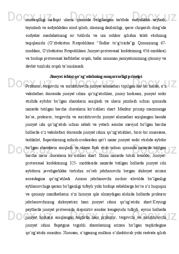 mustaqilligi   nafaqat   ularni   qonunda   belgilangan   tartibda   sudyalikka   saylash,
tayinlash va sudyalikdan ozod qilish, ularning   daxlsizligi, qaror chiqarish chog‘ida
sudyalar   maslahatining   sir   tutilishi   va   uni   oshkor   qilishni   talab   etishning
taqiqlanishi   (O‘zbekiston   Respublikasi   “Sudlar   to‘g‘risida”gi   Qonunining   67-
moddasi, O‘zbekiston Respublikasi   Jinoyat-protsessual kodeksining 456-moddasi)
va boshqa protsessual   kafolatlar orqali, balki umuman jamiyatimizning ijtimoiy va
davlat tuzilishi   orqali ta’minlanadi.
Jinoyat ishini qo‘zg‘atishning muqarrarligi prinsipi
Prokuror, tergovchi va surishtiruvchi jinoyat alomatlari topilgan har bir   holda, o‘z
vakolatlari   doirasida   jinoyat   ishini   qo‘zg‘atishlari,   jinoiy   hodisani,   jinoyat   sodir
etishda   aybdor   bo‘lgan   shaxslarni   aniqlash   va   ularni   jazolash   uchun   qonunda
nazarda   tutilgan   barcha   choralarni   ko‘rishlari   shart.   Mazkur   prinsip   mazmuniga
ko‘ra,   prokuror,   tergovchi   va   surishtiruvchi   jinoyat   alomatlari   aniqlangan   hamda
jinoyat   ishi   qo‘zg‘atish   uchun   sabab   va   yetarli   asoslar   mavjud   bo‘lgan   barcha
hollarda o‘z vakolatlari doirasida   jinoyat ishini qo‘zg‘atishlari, biror-bir muassasa,
tashkilot, fuqarolarning   xohish-irodasidan  qat’i nazar jinoyat sodir etishda aybdor
bo‘lgan   shaxslarni   aniqlash   va   ularni   fosh   etish   uchun   qonunda   nazarda   tutilgan
barcha   zarur   choralarni   ko‘rishlari   shart.   Shuni   nazarda   tutish   kerakki,   Jinoyat-
protsessual   kodeksining   325-   moddasida   nazarda   tutilgan   hollarda   jinoyat   ishi
aybdorni   javobgarlikka   tortishni   so‘rab   jabrlanuvchi   bergan   shikoyat   arizasi
asosidagina   qo‘zg‘atiladi.   Ammo   jabrlanuvchi   nochor   ahvolda   bo‘lganligi
ayblanuvchiga qaram bo‘lganligi tufayli yoki boshqa sabablarga ko‘ra o‘z   huquqini
va   qonuniy   manfaatlarini   o‘zi   himoya   qila   olmaydigan   alohida   hollarda   prokuror
jabrlanuvchining   shikoyatisiz   ham   jinoyat   ishini   qo‘zg‘atishi   shart.Keyingi
paytlarda   jinoyat   protsessida   dispozitiv   asoslar   kengayishi   tufayli,   ayrim   hollarda
jinoyat   hodisasi   aniqlangan   taqdirda   ham   prokuror,   tergovchi   va   surishtiruvchi
jinoyat   ishini   faqatgina   tegishli   shaxslarning   arizasi   bo‘lgan   taqdirdagina
qo‘zg‘atishi mumkin. Xususan, o‘zganing   mulkini o‘zlashtirish yoki rastrata qilish 