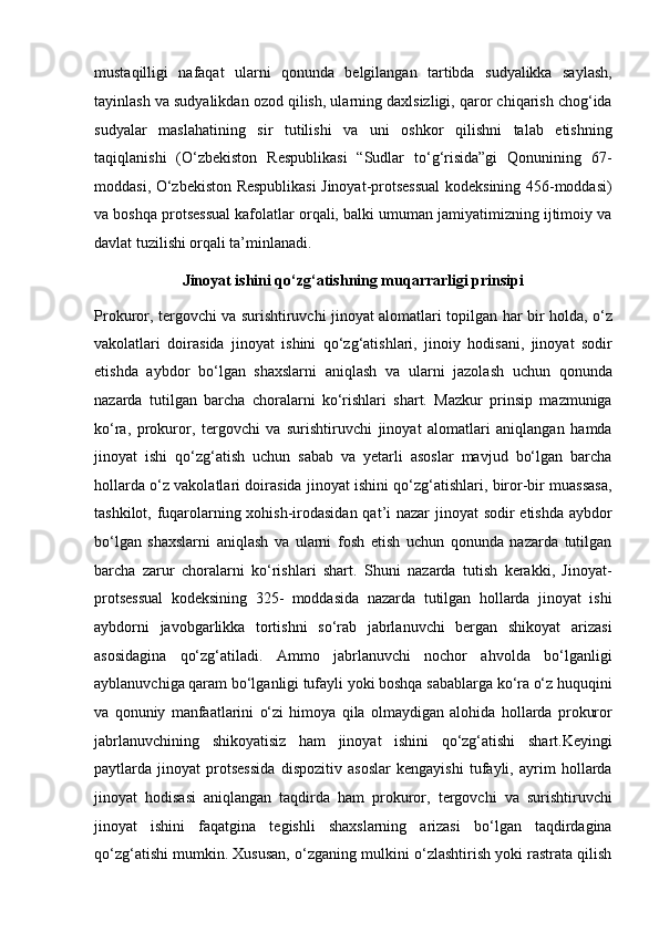 mustaqilligi   nafaqat   ularni   qonunda   belgilangan   tartibda   sudyalikka   saylash,
tayinlash va sudyalikdan ozod qilish, ularning   daxlsizligi, qaror chiqarish chog‘ida
sudyalar   maslahatining   sir   tutilishi   va   uni   oshkor   qilishni   talab   etishning
taqiqlanishi   (O‘zbekiston   Respublikasi   “Sudlar   to‘g‘risida”gi   Qonunining   67-
moddasi, O‘zbekiston Respublikasi   Jinoyat-protsessual kodeksining 456-moddasi)
va boshqa protsessual   kafolatlar orqali, balki umuman jamiyatimizning ijtimoiy va
davlat tuzilishi   orqali ta’minlanadi.
Jinoyat ishini qo‘zg‘atishning muqarrarligi prinsipi
Prokuror, tergovchi va surishtiruvchi jinoyat alomatlari topilgan har bir   holda, o‘z
vakolatlari   doirasida   jinoyat   ishini   qo‘zg‘atishlari,   jinoiy   hodisani,   jinoyat   sodir
etishda   aybdor   bo‘lgan   shaxslarni   aniqlash   va   ularni   jazolash   uchun   qonunda
nazarda   tutilgan   barcha   choralarni   ko‘rishlari   shart.   Mazkur   prinsip   mazmuniga
ko‘ra,   prokuror,   tergovchi   va   surishtiruvchi   jinoyat   alomatlari   aniqlangan   hamda
jinoyat   ishi   qo‘zg‘atish   uchun   sabab   va   yetarli   asoslar   mavjud   bo‘lgan   barcha
hollarda o‘z vakolatlari doirasida   jinoyat ishini qo‘zg‘atishlari, biror-bir muassasa,
tashkilot, fuqarolarning   xohish-irodasidan  qat’i nazar jinoyat sodir etishda aybdor
bo‘lgan   shaxslarni   aniqlash   va   ularni   fosh   etish   uchun   qonunda   nazarda   tutilgan
barcha   zarur   choralarni   ko‘rishlari   shart.   Shuni   nazarda   tutish   kerakki,   Jinoyat-
protsessual   kodeksining   325-   moddasida   nazarda   tutilgan   hollarda   jinoyat   ishi
aybdorni   javobgarlikka   tortishni   so‘rab   jabrlanuvchi   bergan   shikoyat   arizasi
asosidagina   qo‘zg‘atiladi.   Ammo   jabrlanuvchi   nochor   ahvolda   bo‘lganligi
ayblanuvchiga qaram bo‘lganligi tufayli yoki boshqa sabablarga ko‘ra o‘z   huquqini
va   qonuniy   manfaatlarini   o‘zi   himoya   qila   olmaydigan   alohida   hollarda   prokuror
jabrlanuvchining   shikoyatisiz   ham   jinoyat   ishini   qo‘zg‘atishi   shart.Keyingi
paytlarda   jinoyat   protsessida   dispozitiv   asoslar   kengayishi   tufayli,   ayrim   hollarda
jinoyat   hodisasi   aniqlangan   taqdirda   ham   prokuror,   tergovchi   va   surishtiruvchi
jinoyat   ishini   faqatgina   tegishli   shaxslarning   arizasi   bo‘lgan   taqdirdagina
qo‘zg‘atishi mumkin. Xususan, o‘zganing   mulkini o‘zlashtirish yoki rastrata qilish