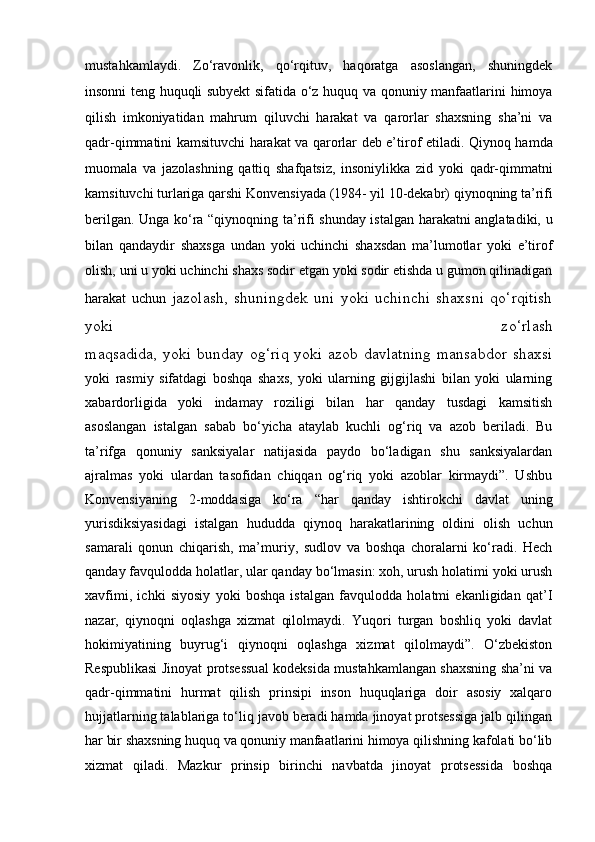 mustahkamlaydi.   Zo‘ravonlik,   qo‘rqituv,   haqoratga   asoslangan,   shuningdek
insonni teng   huquqli subyekt sifatida o‘z huquq va qonuniy manfaatlarini himoya
qilish   imkoniyatidan   mahrum   qiluvchi   harakat   va   qarorlar   shaxsning   sha’ni   va
qadr-qimmatini kamsituvchi harakat va qarorlar deb e’tirof etiladi.   Qiynoq hamda
muomala   va   jazolashning   qattiq   shafqatsiz,   insoniylikka   zid   yoki   qadr-qimmatni
kamsituvchi turlariga qarshi Konvensiyada (1984-   yil 10-dekabr) qiynoqning ta’rifi
berilgan. Unga ko‘ra “qiynoqning ta’rifi   shunday istalgan harakatni anglatadiki, u
bilan   qandaydir   shaxsga   undan   yoki   uchinchi   shaxsdan   ma’lumotlar   yoki   e’tirof
olish, uni u yoki uchinchi   shaxs sodir etgan yoki sodir etishda u gumon qilinadigan
harakat   uchun   jazolash,   shuningdek   uni   yoki   uchinchi   shaxsni   qo‘rqitish
yoki   zo‘rlash
maqsadida, yoki bunday og‘riq yoki azob davlatning mansabdor  shaxsi
yoki   rasmiy   sifatdagi   boshqa   shaxs,   yoki   ularning   gijgijlashi   bilan   yoki   ularning
xabardorligida   yoki   indamay   roziligi   bilan   har   qanday   tusdagi   kamsitish
asoslangan   istalgan   sabab   bo‘yicha   ataylab   kuchli   og‘riq   va   azob   beriladi.   Bu
ta’rifga   qonuniy   sanksiyalar   natijasida   paydo   bo‘ladigan   shu   sanksiyalardan
ajralmas   yoki   ulardan   tasofidan   chiqqan   og‘riq   yoki   azoblar   kirmaydi”.   Ushbu
Konvensiyaning   2-moddasiga   ko‘ra   “har   qanday   ishtirokchi   davlat   uning
yurisdiksiyasidagi   istalgan   hududda   qiynoq   harakatlarining   oldini   olish   uchun
samarali   qonun   chiqarish,   ma’muriy,   sudlov   va   boshqa   choralarni   ko‘radi.   Hech
qanday favqulodda holatlar, ular qanday bo‘lmasin: xoh, urush holatimi yoki urush
xavfimi,   ichki   siyosiy   yoki   boshqa   istalgan   favqulodda   holatmi   ekanligidan   qat’I
nazar,   qiynoqni   oqlashga   xizmat   qilolmaydi.   Yuqori   turgan   boshliq   yoki   davlat
hokimiyatining   buyrug‘i   qiynoqni   oqlashga   xizmat   qilolmaydi”.   O‘zbekiston
Respublikasi Jinoyat protsessual kodeksida mustahkamlangan shaxsning sha’ni va
qadr-qimmatini   hurmat   qilish   prinsipi   inson   huquqlariga   doir   asosiy   xalqaro
hujjatlarning talablariga to‘liq javob beradi hamda jinoyat protsessiga jalb qilingan
har bir shaxsning huquq va qonuniy manfaatlarini himoya qilishning kafolati bo‘lib
xizmat   qiladi.   Mazkur   prinsip   birinchi   navbatda   jinoyat   protsessida   boshqa 